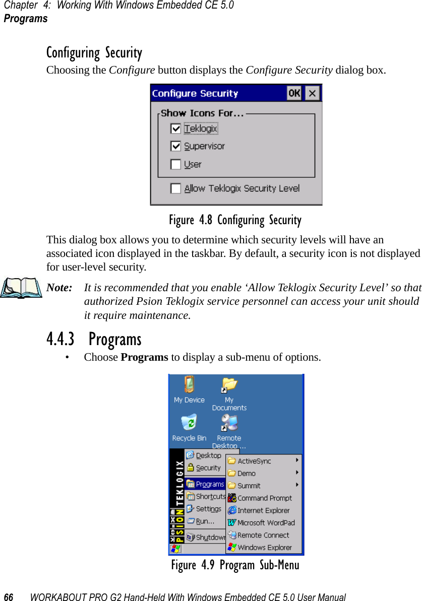 Chapter 4: Working With Windows Embedded CE 5.0Programs66 WORKABOUT PRO G2 Hand-Held With Windows Embedded CE 5.0 User ManualConfiguring SecurityChoosing the Configure button displays the Configure Security dialog box.Figure 4.8 Configuring SecurityThis dialog box allows you to determine which security levels will have an associated icon displayed in the taskbar. By default, a security icon is not displayed for user-level security.Note: It is recommended that you enable ‘Allow Teklogix Security Level’ so that authorized Psion Teklogix service personnel can access your unit should it require maintenance.4.4.3  Programs• Choose Programs to display a sub-menu of options.Figure 4.9 Program Sub-Menu