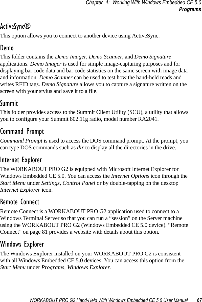 WORKABOUT PRO G2 Hand-Held With Windows Embedded CE 5.0 User Manual 67Chapter 4: Working With Windows Embedded CE 5.0ProgramsActiveSync®This option allows you to connect to another device using ActiveSync.DemoThis folder contains the Demo Imager, Demo Scanner, and Demo Signature applications. Demo Imager is used for simple image-capturing purposes and for displaying bar code data and bar code statistics on the same screen with image data and information. Demo Scanner can be used to test how the hand-held reads and writes RFID tags. Demo Signature allows you to capture a signature written on the screen with your stylus and save it to a file. SummitThis folder provides access to the Summit Client Utility (SCU), a utility that allows you to configure your Summit 802.11g radio, model number RA2041.Command PromptCommand Prompt is used to access the DOS command prompt. At the prompt, you can type DOS commands such as dir to display all the directories in the drive.Internet ExplorerThe WORKABOUT PRO G2 is equipped with Microsoft Internet Explorer for Windows Embedded CE 5.0. You can access the Internet Options icon through the Start Menu under Settings, Control Panel or by double-tapping on the desktop Internet Explorer icon.Remote ConnectRemote Connect is a WORKABOUT PRO G2 application used to connect to a Windows Terminal Server so that you can run a “session” on the Server machine using the WORKABOUT PRO G2 (Windows Embedded CE 5.0 device). “Remote Connect” on page 81 provides a website with details about this option.Windows ExplorerThe Windows Explorer installed on your WORKABOUT PRO G2 is consistent with all Windows Embedded CE 5.0 devices. You can access this option from the Start Menu under Programs, Windows Explorer.