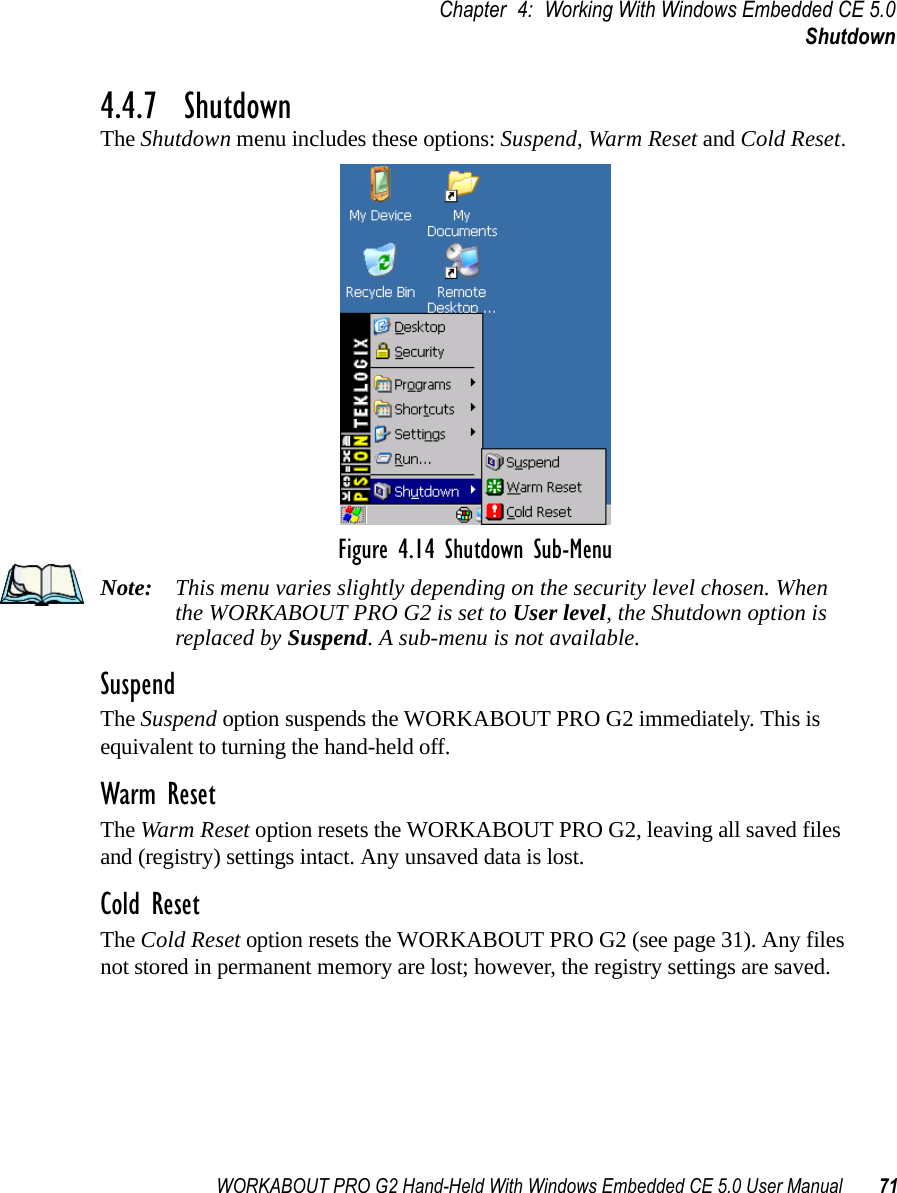 WORKABOUT PRO G2 Hand-Held With Windows Embedded CE 5.0 User Manual 71Chapter 4: Working With Windows Embedded CE 5.0Shutdown4.4.7  ShutdownThe Shutdown menu includes these options: Suspend, Warm Reset and Cold Reset.Figure 4.14 Shutdown Sub-MenuNote: This menu varies slightly depending on the security level chosen. When the WORKABOUT PRO G2 is set to User level, the Shutdown option is replaced by Suspend. A sub-menu is not available.SuspendThe Suspend option suspends the WORKABOUT PRO G2 immediately. This is equivalent to turning the hand-held off.Warm ResetThe Warm Reset option resets the WORKABOUT PRO G2, leaving all saved files and (registry) settings intact. Any unsaved data is lost.Cold ResetThe Cold Reset option resets the WORKABOUT PRO G2 (see page 31). Any files not stored in permanent memory are lost; however, the registry settings are saved.