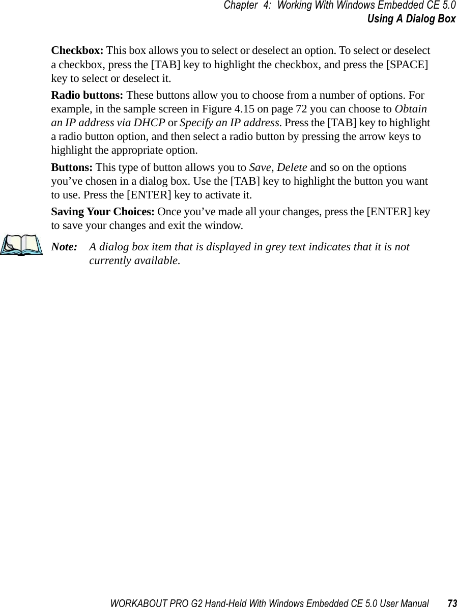 WORKABOUT PRO G2 Hand-Held With Windows Embedded CE 5.0 User Manual 73Chapter 4: Working With Windows Embedded CE 5.0Using A Dialog BoxCheckbox: This box allows you to select or deselect an option. To select or deselect a checkbox, press the [TAB] key to highlight the checkbox, and press the [SPACE] key to select or deselect it.Radio buttons: These buttons allow you to choose from a number of options. For example, in the sample screen in Figure 4.15 on page 72 you can choose to Obtain an IP address via DHCP or Specify an IP address. Press the [TAB] key to highlight a radio button option, and then select a radio button by pressing the arrow keys to highlight the appropriate option.Buttons: This type of button allows you to Save, Delete and so on the options you’ve chosen in a dialog box. Use the [TAB] key to highlight the button you want to use. Press the [ENTER] key to activate it.Saving Your Choices: Once you’ve made all your changes, press the [ENTER] key to save your changes and exit the window.Note: A dialog box item that is displayed in grey text indicates that it is not currently available.