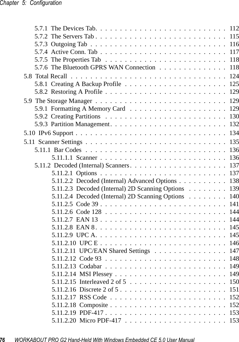 Chapter 5: Configuration76 WORKABOUT PRO G2 Hand-Held With Windows Embedded CE 5.0 User Manual5.7.1  The Devices Tab...........................1125.7.2  The Servers Tab...........................1155.7.3  Outgoing Tab............................1165.7.4  Active Conn. Tab..........................1175.7.5  The Properties Tab .........................1185.7.6  The Bluetooth GPRS WAN Connection . . . . . . . . . . . . . . 1185.8  Total Recall................................1245.8.1  Creating A Backup Profile . . . . . . . . . . . . . . . . . . . . . 1255.8.2  Restoring A Profile.........................1295.9  The Storage Manager...........................1295.9.1  Formatting A Memory Card ....................1295.9.2  Creating Partitions .........................1305.9.3  Partition Management........................1325.10  IPv6 Support . . . . . . . . . . . . . . . . . . . . . . . . . . . . . . . 1345.11  Scanner Settings.............................1355.11.1  Bar Codes.............................1365.11.1.1  Scanner..........................1365.11.2  Decoded (Internal) Scanners....................1375.11.2.1  Options..........................1375.11.2.2  Decoded (Internal) Advanced Options . . . . . . . . . . 1385.11.2.3  Decoded (Internal) 2D Scanning Options . . . . . . . . 1395.11.2.4  Decoded (Internal) 2D Scanning Options . . . . . . . . 1405.11.2.5  Code 39..........................1415.11.2.6  Code 128.........................1445.11.2.7  EAN 13..........................1445.11.2.8  EAN 8...........................1455.11.2.9  UPC A...........................1455.11.2.10  UPC E..........................1465.11.2.11  UPC/EAN Shared Settings ...............1475.11.2.12  Code 93.........................1485.11.2.13  Codabar.........................1495.11.2.14  MSI Plessey.......................1495.11.2.15  Interleaved 2 of 5....................1505.11.2.16  Discrete 2 of 5......................1515.11.2.17  RSS Code........................1525.11.2.18  Composite........................1525.11.2.19  PDF-417.........................1535.11.2.20  Micro PDF-417.....................153