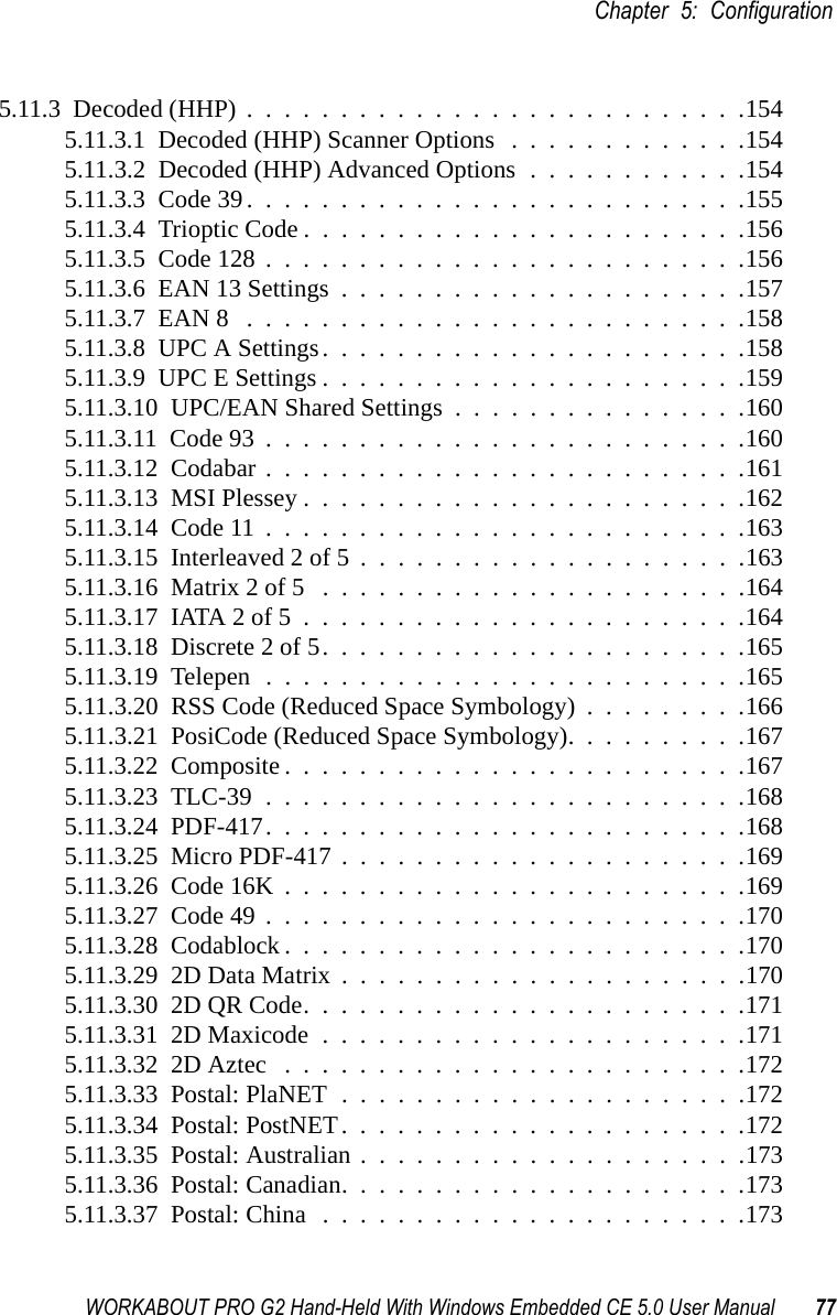 WORKABOUT PRO G2 Hand-Held With Windows Embedded CE 5.0 User Manual 77Chapter 5: Configuration5.11.3  Decoded (HHP)...........................1545.11.3.1  Decoded (HHP) Scanner Options .............1545.11.3.2  Decoded (HHP) Advanced Options . . . . . . . . . . . .1545.11.3.3  Code 39...........................1555.11.3.4  Trioptic Code........................1565.11.3.5  Code 128..........................1565.11.3.6  EAN 13 Settings......................1575.11.3.7  EAN 8 ...........................1585.11.3.8  UPC A Settings.......................1585.11.3.9  UPC E Settings.......................1595.11.3.10  UPC/EAN Shared Settings................1605.11.3.11  Code 93..........................1605.11.3.12  Codabar..........................1615.11.3.13  MSI Plessey........................1625.11.3.14  Code 11..........................1635.11.3.15  Interleaved 2 of 5.....................1635.11.3.16  Matrix 2 of 5 .......................1645.11.3.17  IATA 2 of 5........................1645.11.3.18  Discrete 2 of 5.......................1655.11.3.19  Telepen..........................1655.11.3.20  RSS Code (Reduced Space Symbology) . . . . . . . . .1665.11.3.21  PosiCode (Reduced Space Symbology). . . . . . . . . .1675.11.3.22  Composite.........................1675.11.3.23  TLC-39..........................1685.11.3.24  PDF-417..........................1685.11.3.25  Micro PDF-417......................1695.11.3.26  Code 16K.........................1695.11.3.27  Code 49..........................1705.11.3.28  Codablock.........................1705.11.3.29  2D Data Matrix......................1705.11.3.30  2D QR Code........................1715.11.3.31  2D Maxicode.......................1715.11.3.32  2D Aztec .........................1725.11.3.33  Postal: PlaNET......................1725.11.3.34  Postal: PostNET......................1725.11.3.35  Postal: Australian.....................1735.11.3.36  Postal: Canadian......................1735.11.3.37  Postal: China.......................173