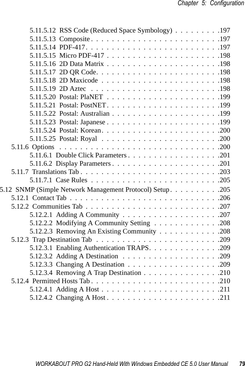 WORKABOUT PRO G2 Hand-Held With Windows Embedded CE 5.0 User Manual 79Chapter 5: Configuration5.11.5.12  RSS Code (Reduced Space Symbology) . . . . . . . . .1975.11.5.13  Composite.........................1975.11.5.14  PDF-417..........................1975.11.5.15  Micro PDF-417......................1985.11.5.16  2D Data Matrix......................1985.11.5.17  2D QR Code........................1985.11.5.18  2D Maxicode.......................1985.11.5.19  2D Aztec .........................1985.11.5.20  Postal: PlaNET......................1995.11.5.21  Postal: PostNET......................1995.11.5.22  Postal: Australian.....................1995.11.5.23  Postal: Japanese......................1995.11.5.24  Postal: Korean.......................2005.11.5.25  Postal: Royal.......................2005.11.6  Options ...............................2005.11.6.1  Double Click Parameters..................2015.11.6.2  Display Parameters.....................2015.11.7  Translations Tab...........................2035.11.7.1  Case Rules.........................2055.12  SNMP (Simple Network Management Protocol) Setup. . . . . . . . . .2055.12.1  Contact Tab.............................2065.12.2  Communities Tab..........................2075.12.2.1  Adding A Community...................2075.12.2.2  Modifying A Community Setting . . . . . . . . . . . . .2085.12.2.3  Removing An Existing Community . . . . . . . . . . . .2085.12.3  Trap Destination Tab........................2095.12.3.1  Enabling Authentication TRAPS. . . . . . . . . . . . . .2095.12.3.2  Adding A Destination...................2095.12.3.3  Changing A Destination..................2095.12.3.4  Removing A Trap Destination...............2105.12.4  Permitted Hosts Tab.........................2105.12.4.1  Adding A Host.......................2115.12.4.2  Changing A Host......................211