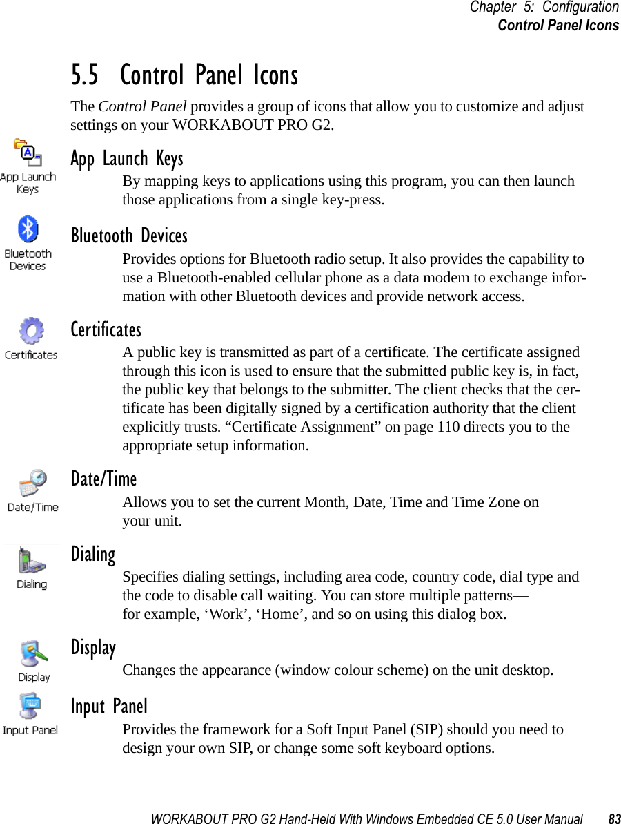 WORKABOUT PRO G2 Hand-Held With Windows Embedded CE 5.0 User Manual 83Chapter 5: ConfigurationControl Panel Icons5.5  Control Panel IconsThe Control Panel provides a group of icons that allow you to customize and adjust settings on your WORKABOUT PRO G2.App Launch KeysBy mapping keys to applications using this program, you can then launch those applications from a single key-press.Bluetooth DevicesProvides options for Bluetooth radio setup. It also provides the capability to use a Bluetooth-enabled cellular phone as a data modem to exchange infor-mation with other Bluetooth devices and provide network access.CertificatesA public key is transmitted as part of a certificate. The certificate assigned through this icon is used to ensure that the submitted public key is, in fact, the public key that belongs to the submitter. The client checks that the cer-tificate has been digitally signed by a certification authority that the client explicitly trusts. “Certificate Assignment” on page 110 directs you to the appropriate setup information.Date/TimeAllows you to set the current Month, Date, Time and Time Zone on your unit.Dialing Specifies dialing settings, including area code, country code, dial type and the code to disable call waiting. You can store multiple patterns—for example, ‘Work’, ‘Home’, and so on using this dialog box.Display Changes the appearance (window colour scheme) on the unit desktop.Input PanelProvides the framework for a Soft Input Panel (SIP) should you need to design your own SIP, or change some soft keyboard options.