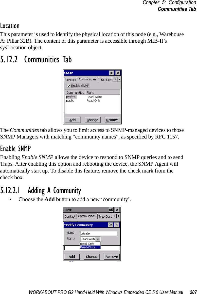 WORKABOUT PRO G2 Hand-Held With Windows Embedded CE 5.0 User Manual 207Chapter 5: ConfigurationCommunities TabLocationThis parameter is used to identify the physical location of this node (e.g., Warehouse A: Pillar 32B). The content of this parameter is accessible through MIB-II’s sysLocation object.5.12.2  Communities TabThe Communities tab allows you to limit access to SNMP-managed devices to those SNMP Managers with matching “community names”, as specified by RFC 1157.Enable SNMPEnabling Enable SNMP allows the device to respond to SNMP queries and to send Traps. After enabling this option and rebooting the device, the SNMP Agent will automatically start up. To disable this feature, remove the check mark from the check box.5.12.2.1 Adding A Community• Choose the Add button to add a new ‘community’.