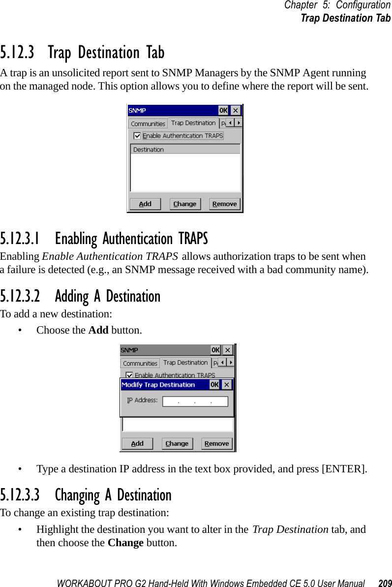 WORKABOUT PRO G2 Hand-Held With Windows Embedded CE 5.0 User Manual 209Chapter 5: ConfigurationTrap Destination Tab5.12.3  Trap Destination TabA trap is an unsolicited report sent to SNMP Managers by the SNMP Agent running on the managed node. This option allows you to define where the report will be sent.5.12.3.1 Enabling Authentication TRAPSEnabling Enable Authentication TRAPS allows authorization traps to be sent when a failure is detected (e.g., an SNMP message received with a bad community name).5.12.3.2 Adding A DestinationTo add a new destination:• Choose the Add button.• Type a destination IP address in the text box provided, and press [ENTER].5.12.3.3 Changing A DestinationTo change an existing trap destination:• Highlight the destination you want to alter in the Trap Destination tab, and then choose the Change button.