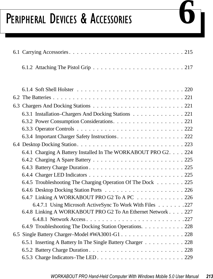 WORKABOUT PRO Hand-Held Computer With Windows Mobile 5.0 User Manual 213PERIPHERAL DEVICES &amp; ACCESSORIES 66.1  Carrying Accessories.............................2156.1.1  Attaching The Hand Strap.......................2156.1.2  Attaching The Pistol Grip.......................2176.1.3  Protective Carrying Case........................2186.1.3.1  Using The Swivel Belt Loop With The Carrying Case.....2186.1.4  Soft Shell Holster ...........................2206.2  The Batteries.................................2216.3  Chargers And Docking Stations.......................2216.3.1  Installation–Chargers And Docking Stations.............2216.3.2  Power Consumption Considerations..................2216.3.3  Operator Controls...........................2226.3.4  Important Charger Safety Instructions.................2226.4  Desktop Docking Station...........................2236.4.1  Charging A Battery Installed In The WORKABOUT PRO G2. . . . 2246.4.2  Charging A Spare Battery.......................2256.4.3  Battery Charge Duration........................2256.4.4  Charger LED Indicators........................2256.4.5  Troubleshooting The Charging Operation Of The Dock .......2256.4.6  Desktop Docking Station Ports....................2266.4.7  Linking A WORKABOUT PRO G2 To A PC............2266.4.7.1  Using Microsoft ActiveSync To Work With Files.......2276.4.8  Linking A WORKABOUT PRO G2 To An Ethernet Network . . . . 2276.4.8.1  Network Access.........................2276.4.9  Troubleshooting The Docking Station Operations. . .........2286.5  Single Battery Charger–Model #WA3001-G1 . ...............2286.5.1  Inserting A Battery In The Single Battery Charger..........2286.5.2  Battery Charge Duration........................2286.5.3  Charge Indicators–The LED......................229