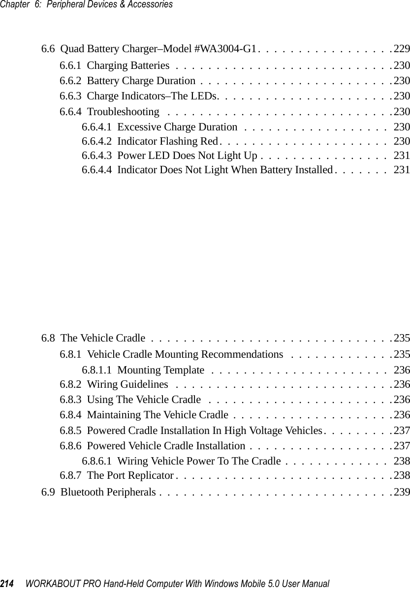 Chapter 6: Peripheral Devices &amp; Accessories214 WORKABOUT PRO Hand-Held Computer With Windows Mobile 5.0 User Manual6.6  Quad Battery Charger–Model #WA3004-G1.................2296.6.1  Charging Batteries...........................2306.6.2  Battery Charge Duration........................2306.6.3  Charge Indicators–The LEDs......................2306.6.4  Troubleshooting . . . .........................2306.6.4.1  Excessive Charge Duration..................2306.6.4.2  Indicator Flashing Red.....................2306.6.4.3  Power LED Does Not Light Up................2316.6.4.4  Indicator Does Not Light When Battery Installed.......2316.7  Quad Docking Station–Model #WA4004-G1.................2326.7.1  Quad Docking Station Setup......................2326.7.2  Quad Indicators.............................2336.7.3  Inserting A WORKABOUT In The Quad Docking Station......2336.7.4  Network Access . . . .........................2336.7.4.1  Network Addressing......................2336.7.5  Battery Charging–LED Behaviour...................2346.7.6  Troubleshooting . . . .........................2346.7.6.1  Network Link Unsuccessful..................2346.7.6.2  Hand-Held LED Does Not Light When Docked.......2346.8  The Vehicle Cradle..............................2356.8.1  Vehicle Cradle Mounting Recommendations . ............2356.8.1.1  Mounting Template......................2366.8.2  Wiring Guidelines ...........................2366.8.3  Using The Vehicle Cradle .......................2366.8.4  Maintaining The Vehicle Cradle....................2366.8.5  Powered Cradle Installation In High Voltage Vehicles.........2376.8.6  Powered Vehicle Cradle Installation..................2376.8.6.1  Wiring Vehicle Power To The Cradle.............2386.8.7  The Port Replicator...........................2386.9  Bluetooth Peripherals.............................239