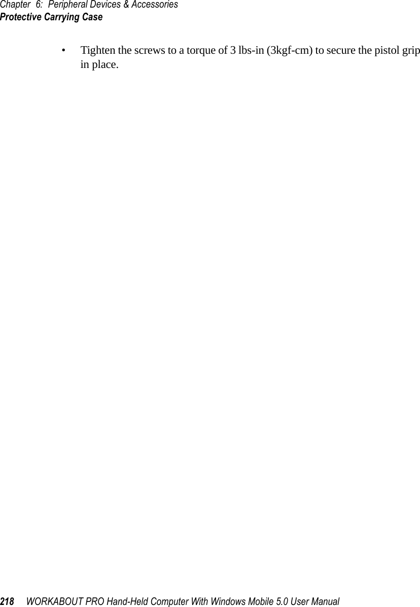 Chapter 6: Peripheral Devices &amp; AccessoriesProtective Carrying Case218 WORKABOUT PRO Hand-Held Computer With Windows Mobile 5.0 User Manual• Tighten the screws to a torque of 3 lbs-in (3kgf-cm) to secure the pistol grip in place.6.1.3  Protective Carrying CaseA carrying case is available for WORKABOUT PRO G2s to shield the unit from damage. It is equipped with a soft plastic window to protect the unit display and keyboard. A variety of cases are available, depending on the type of end-cap attached to your unit.6.1.3.1 Using The Swivel Belt Loop With The Carrying CaseThe WORKABOUT PRO G2 carrying case is equipped with two rings onto which you can attach a swivel belt loop so that you can hang the unit from your belt. If you prefer, you can also attach a belt clip to this accessory so that you can clamp the unit onto your waistband or belt. (rather than slide your belt through the belt loop).Figure 6.1 Belt Loop And Belt Clip• Clip the two hooks on the belt strap to the bottom of the carrying case.