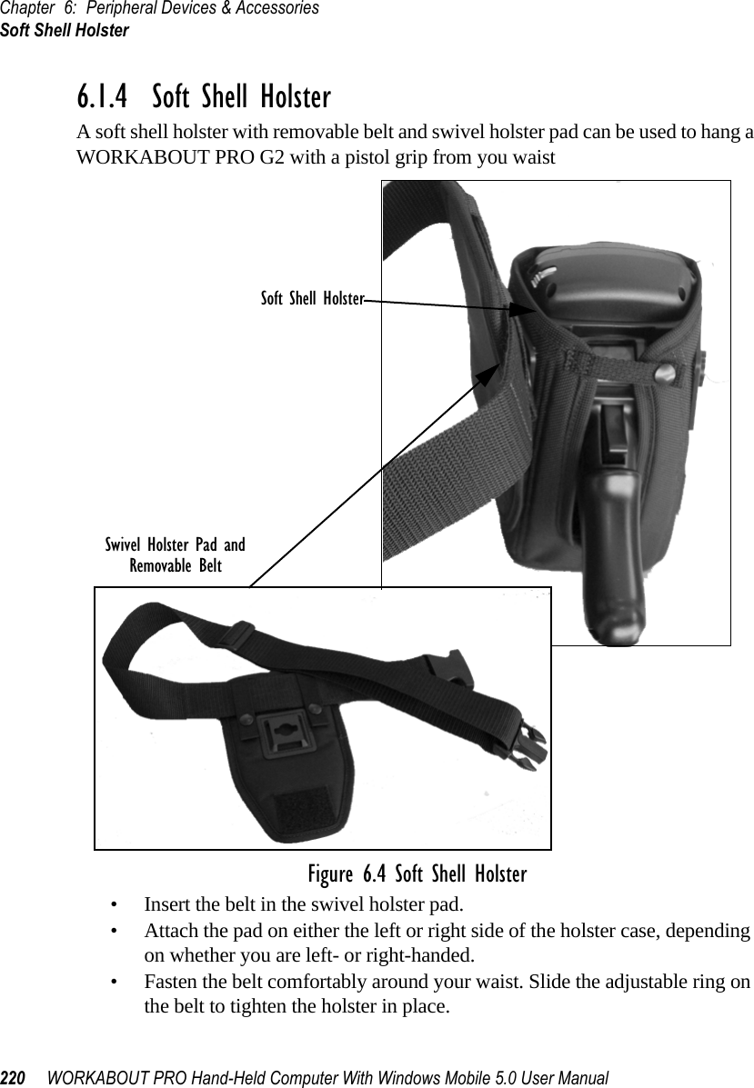 Chapter 6: Peripheral Devices &amp; AccessoriesSoft Shell Holster220 WORKABOUT PRO Hand-Held Computer With Windows Mobile 5.0 User Manual6.1.4  Soft Shell HolsterA soft shell holster with removable belt and swivel holster pad can be used to hang a WORKABOUT PRO G2 with a pistol grip from you waist Figure 6.4 Soft Shell Holster• Insert the belt in the swivel holster pad.• Attach the pad on either the left or right side of the holster case, depending on whether you are left- or right-handed.• Fasten the belt comfortably around your waist. Slide the adjustable ring on the belt to tighten the holster in place.Swivel Holster Pad andRemovable BeltSoft Shell Holster