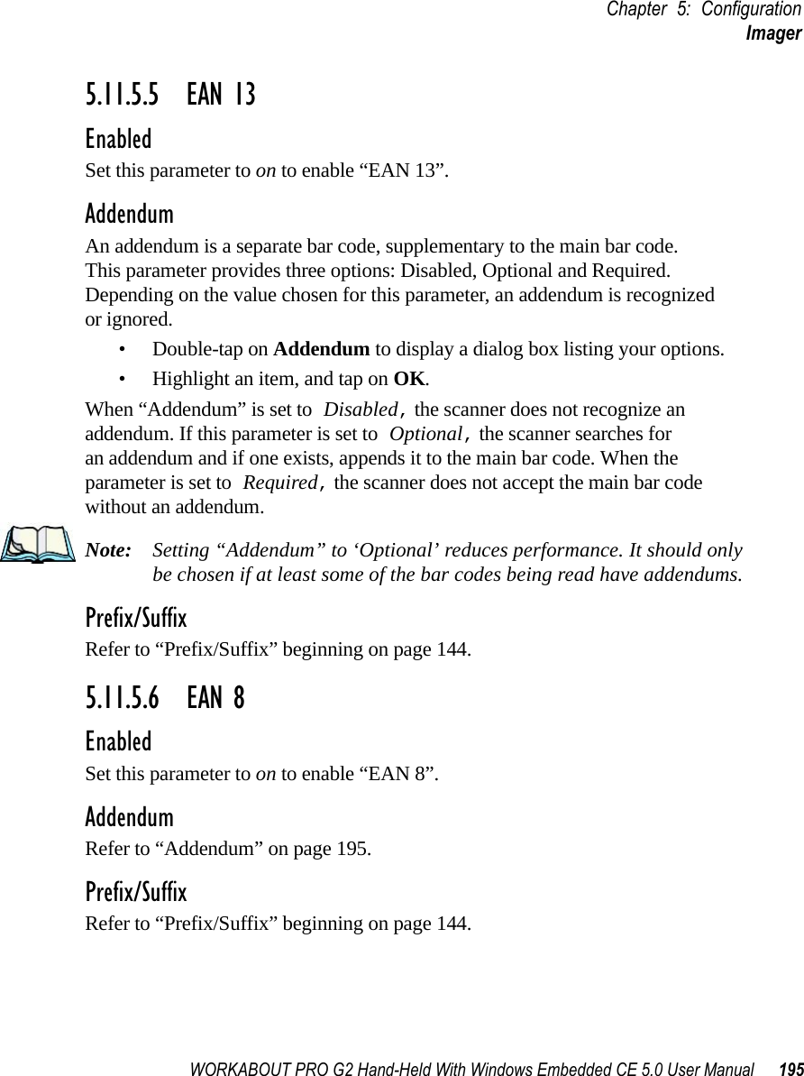 WORKABOUT PRO G2 Hand-Held With Windows Embedded CE 5.0 User Manual 195Chapter 5: ConfigurationImager5.11.5.5 EAN 13EnabledSet this parameter to on to enable “EAN 13”.AddendumAn addendum is a separate bar code, supplementary to the main bar code. This parameter provides three options: Disabled, Optional and Required. Depending on the value chosen for this parameter, an addendum is recognized or ignored.• Double-tap on Addendum to display a dialog box listing your options.• Highlight an item, and tap on OK.When “Addendum” is set to Disabled, the scanner does not recognize an addendum. If this parameter is set to Optional, the scanner searches for an addendum and if one exists, appends it to the main bar code. When the parameter is set to Required, the scanner does not accept the main bar code without an addendum.Note: Setting “Addendum” to ‘Optional’ reduces performance. It should only be chosen if at least some of the bar codes being read have addendums.Prefix/SuffixRefer to “Prefix/Suffix” beginning on page 144.5.11.5.6 EAN 8EnabledSet this parameter to on to enable “EAN 8”.AddendumRefer to “Addendum” on page 195.Prefix/SuffixRefer to “Prefix/Suffix” beginning on page 144.