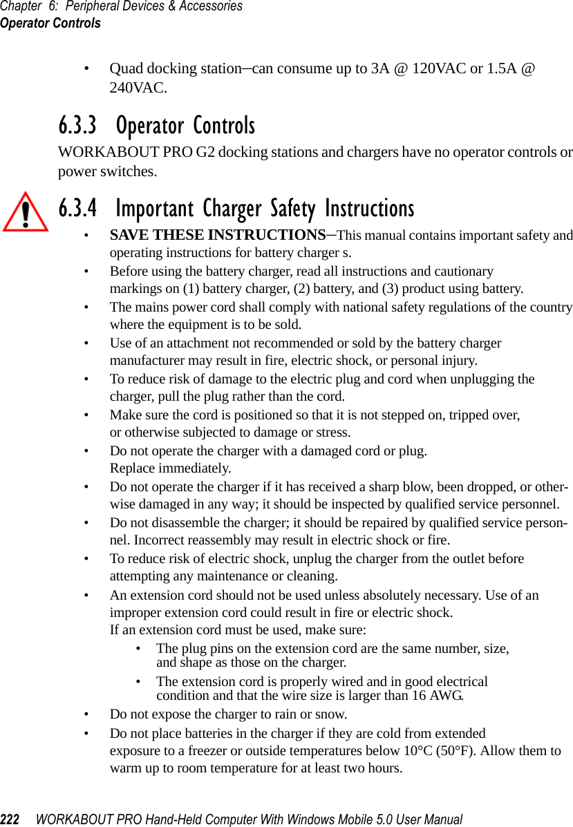 Chapter 6: Peripheral Devices &amp; AccessoriesOperator Controls222 WORKABOUT PRO Hand-Held Computer With Windows Mobile 5.0 User Manual• Quad docking station–can consume up to 3A @ 120VAC or 1.5A @ 240VAC.6.3.3  Operator ControlsWORKABOUT PRO G2 docking stations and chargers have no operator controls or power switches.6.3.4  Important Charger Safety Instructions•SAVE THESE INSTRUCTIONS–This manual contains important safety and operating instructions for battery charger s.• Before using the battery charger, read all instructions and cautionary markings on (1) battery charger, (2) battery, and (3) product using battery.• The mains power cord shall comply with national safety regulations of the country where the equipment is to be sold.• Use of an attachment not recommended or sold by the battery charger manufacturer may result in fire, electric shock, or personal injury.• To reduce risk of damage to the electric plug and cord when unplugging the charger, pull the plug rather than the cord.• Make sure the cord is positioned so that it is not stepped on, tripped over, or otherwise subjected to damage or stress.• Do not operate the charger with a damaged cord or plug. Replace immediately.• Do not operate the charger if it has received a sharp blow, been dropped, or other-wise damaged in any way; it should be inspected by qualified service personnel.• Do not disassemble the charger; it should be repaired by qualified service person-nel. Incorrect reassembly may result in electric shock or fire.• To reduce risk of electric shock, unplug the charger from the outlet before attempting any maintenance or cleaning.• An extension cord should not be used unless absolutely necessary. Use of an improper extension cord could result in fire or electric shock. If an extension cord must be used, make sure:• The plug pins on the extension cord are the same number, size, and shape as those on the charger.• The extension cord is properly wired and in good electrical condition and that the wire size is larger than 16 AWG.• Do not expose the charger to rain or snow.• Do not place batteries in the charger if they are cold from extended exposure to a freezer or outside temperatures below 10°C (50°F). Allow them to warm up to room temperature for at least two hours.