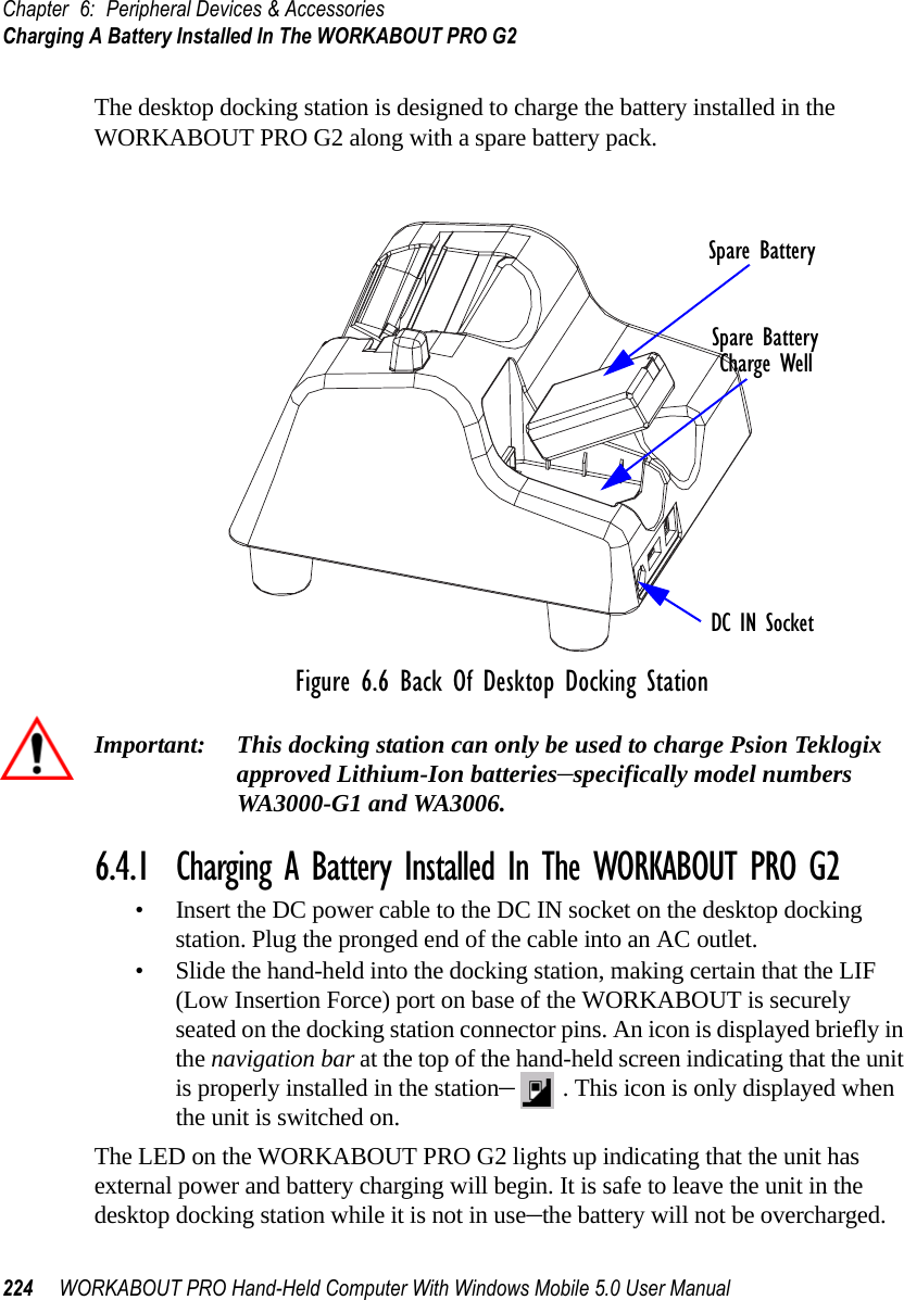 Chapter 6: Peripheral Devices &amp; AccessoriesCharging A Battery Installed In The WORKABOUT PRO G2224 WORKABOUT PRO Hand-Held Computer With Windows Mobile 5.0 User ManualThe desktop docking station is designed to charge the battery installed in the WORKABOUT PRO G2 along with a spare battery pack.Figure 6.6 Back Of Desktop Docking StationImportant: This docking station can only be used to charge Psion Teklogix approved Lithium-Ion batteries–specifically model numbers WA3000-G1 and WA3006.6.4.1  Charging A Battery Installed In The WORKABOUT PRO G2• Insert the DC power cable to the DC IN socket on the desktop docking station. Plug the pronged end of the cable into an AC outlet.• Slide the hand-held into the docking station, making certain that the LIF (Low Insertion Force) port on base of the WORKABOUT is securely seated on the docking station connector pins. An icon is displayed briefly in the navigation bar at the top of the hand-held screen indicating that the unit is properly installed in the station–. This icon is only displayed when the unit is switched on.The LED on the WORKABOUT PRO G2 lights up indicating that the unit has external power and battery charging will begin. It is safe to leave the unit in the desktop docking station while it is not in use–the battery will not be overcharged.Spare BatteryCharge WellDC IN SocketSpare Battery