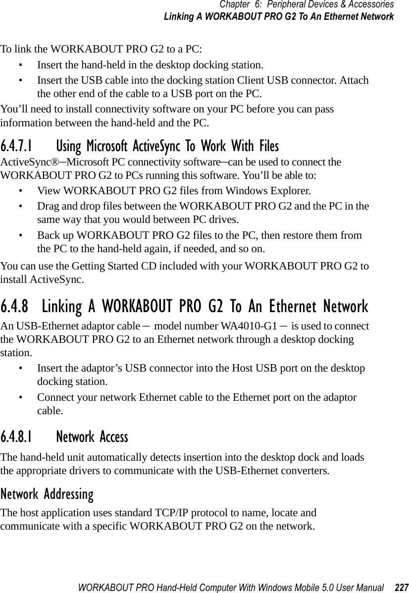 WORKABOUT PRO Hand-Held Computer With Windows Mobile 5.0 User Manual 227Chapter 6: Peripheral Devices &amp; AccessoriesLinking A WORKABOUT PRO G2 To An Ethernet NetworkTo link the WORKABOUT PRO G2 to a PC:• Insert the hand-held in the desktop docking station.• Insert the USB cable into the docking station Client USB connector. Attach the other end of the cable to a USB port on the PC.You’ll need to install connectivity software on your PC before you can pass information between the hand-held and the PC.6.4.7.1 Using Microsoft ActiveSync To Work With FilesActiveSync®–Microsoft PC connectivity software–can be used to connect the WORKABOUT PRO G2 to PCs running this software. You’ll be able to:• View WORKABOUT PRO G2 files from Windows Explorer.• Drag and drop files between the WORKABOUT PRO G2 and the PC in the same way that you would between PC drives.• Back up WORKABOUT PRO G2 files to the PC, then restore them from the PC to the hand-held again, if needed, and so on.You can use the Getting Started CD included with your WORKABOUT PRO G2 to install ActiveSync.6.4.8  Linking A WORKABOUT PRO G2 To An Ethernet NetworkAn USB-Ethernet adaptor cable – model number WA4010-G1 – is used to connect the WORKABOUT PRO G2 to an Ethernet network through a desktop docking station.• Insert the adaptor’s USB connector into the Host USB port on the desktop docking station.• Connect your network Ethernet cable to the Ethernet port on the adaptor cable.6.4.8.1 Network AccessThe hand-held unit automatically detects insertion into the desktop dock and loads the appropriate drivers to communicate with the USB-Ethernet converters.Network AddressingThe host application uses standard TCP/IP protocol to name, locate and communicate with a specific WORKABOUT PRO G2 on the network. 