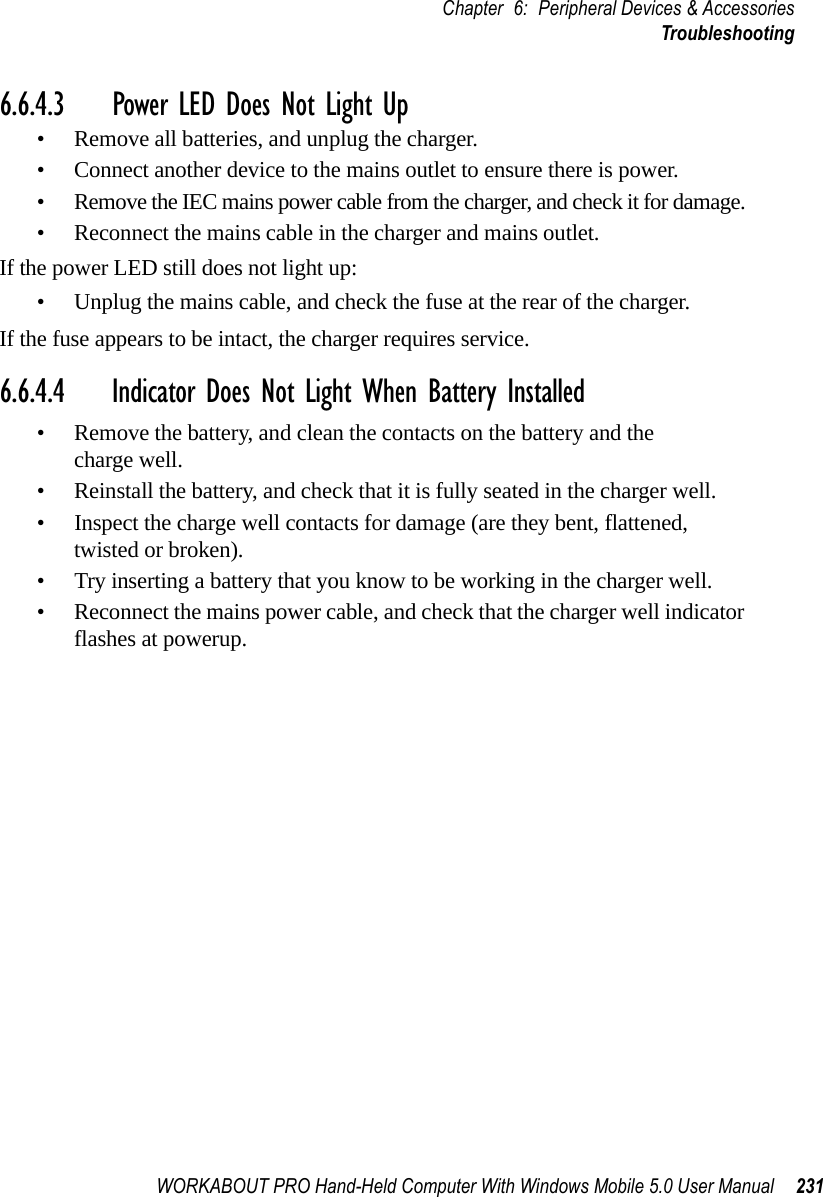 WORKABOUT PRO Hand-Held Computer With Windows Mobile 5.0 User Manual 231Chapter 6: Peripheral Devices &amp; AccessoriesTroubleshooting6.6.4.3 Power LED Does Not Light Up• Remove all batteries, and unplug the charger. • Connect another device to the mains outlet to ensure there is power. • Remove the IEC mains power cable from the charger, and check it for damage. • Reconnect the mains cable in the charger and mains outlet. If the power LED still does not light up:• Unplug the mains cable, and check the fuse at the rear of the charger. If the fuse appears to be intact, the charger requires service.6.6.4.4 Indicator Does Not Light When Battery Installed• Remove the battery, and clean the contacts on the battery and the charge well. • Reinstall the battery, and check that it is fully seated in the charger well.• Inspect the charge well contacts for damage (are they bent, flattened, twisted or broken).• Try inserting a battery that you know to be working in the charger well. • Reconnect the mains power cable, and check that the charger well indicator flashes at powerup.