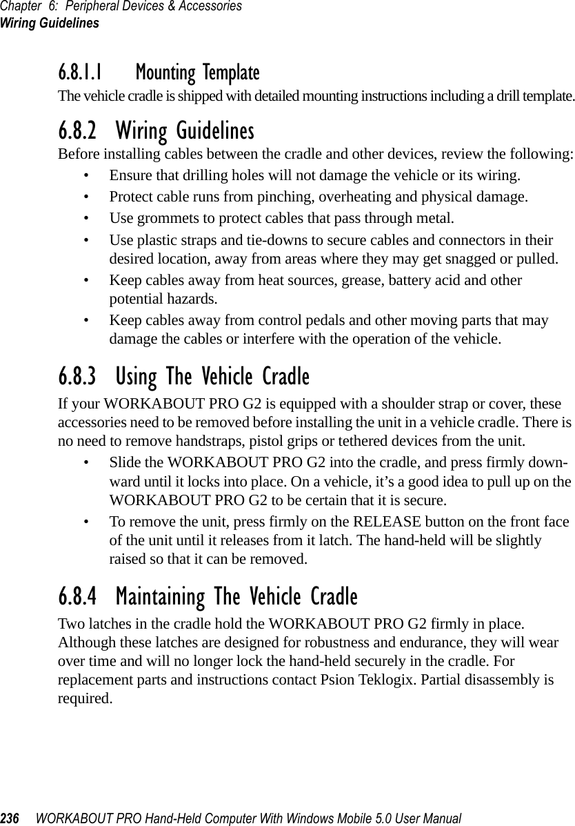 Chapter 6: Peripheral Devices &amp; AccessoriesWiring Guidelines236 WORKABOUT PRO Hand-Held Computer With Windows Mobile 5.0 User Manual6.8.1.1 Mounting TemplateThe vehicle cradle is shipped with detailed mounting instructions including a drill template.6.8.2  Wiring GuidelinesBefore installing cables between the cradle and other devices, review the following:• Ensure that drilling holes will not damage the vehicle or its wiring.• Protect cable runs from pinching, overheating and physical damage.• Use grommets to protect cables that pass through metal.• Use plastic straps and tie-downs to secure cables and connectors in their desired location, away from areas where they may get snagged or pulled.• Keep cables away from heat sources, grease, battery acid and other potential hazards.• Keep cables away from control pedals and other moving parts that may damage the cables or interfere with the operation of the vehicle.6.8.3  Using The Vehicle CradleIf your WORKABOUT PRO G2 is equipped with a shoulder strap or cover, these accessories need to be removed before installing the unit in a vehicle cradle. There is no need to remove handstraps, pistol grips or tethered devices from the unit.• Slide the WORKABOUT PRO G2 into the cradle, and press firmly down-ward until it locks into place. On a vehicle, it’s a good idea to pull up on the WORKABOUT PRO G2 to be certain that it is secure.• To remove the unit, press firmly on the RELEASE button on the front face of the unit until it releases from it latch. The hand-held will be slightly raised so that it can be removed.6.8.4  Maintaining The Vehicle CradleTwo latches in the cradle hold the WORKABOUT PRO G2 firmly in place. Although these latches are designed for robustness and endurance, they will wear over time and will no longer lock the hand-held securely in the cradle. For replacement parts and instructions contact Psion Teklogix. Partial disassembly is required.