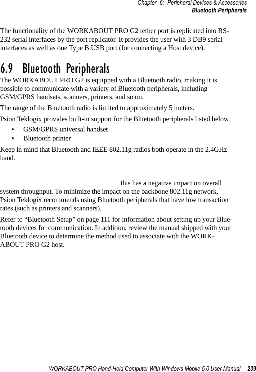 WORKABOUT PRO Hand-Held Computer With Windows Mobile 5.0 User Manual 239Chapter 6: Peripheral Devices &amp; AccessoriesBluetooth PeripheralsThe functionality of the WORKABOUT PRO G2 tether port is replicated into RS-232 serial interfaces by the port replicator. It provides the user with 3 DB9 serial interfaces as well as one Type B USB port (for connecting a Host device).6.9  Bluetooth PeripheralsThe WORKABOUT PRO G2 is equipped with a Bluetooth radio, making it is possible to communicate with a variety of Bluetooth peripherals, including GSM/GPRS handsets, scanners, printers, and so on. The range of the Bluetooth radio is limited to approximately 5 meters.Psion Teklogix provides built-in support for the Bluetooth peripherals listed below.• GSM/GPRS universal handset• Bluetooth printerKeep in mind that Bluetooth and IEEE 802.11g radios both operate in the 2.4GHz band. Although the WORKABOUT PRO G2 includes features to minimize interference, performance of the system will not be optimal if you use both radios simultaneously. Typically, when both radios operate in the hand-held at the same time, they cannot transmit simultaneously–this has a negative impact on overall system throughput. To minimize the impact on the backbone 802.11g network, Psion Teklogix recommends using Bluetooth peripherals that have low transaction rates (such as printers and scanners).Refer to “Bluetooth Setup” on page 111 for information about setting up your Blue-tooth devices for communication. In addition, review the manual shipped with your Bluetooth device to determine the method used to associate with the WORK-ABOUT PRO G2 host.