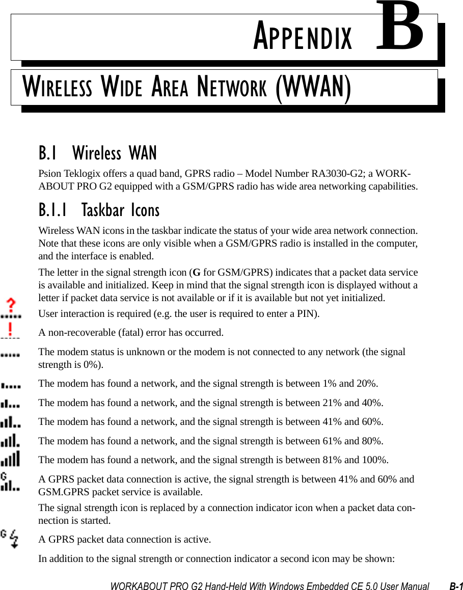 WORKABOUT PRO G2 Hand-Held With Windows Embedded CE 5.0 User Manual B-1APPENDIX BWIRELESS WIDE AREA NETWORK (WWAN)B.1  Wireless WANPsion Teklogix offers a quad band, GPRS radio – Model Number RA3030-G2; a WORK-ABOUT PRO G2 equipped with a GSM/GPRS radio has wide area networking capabilities. B.1.1  Taskbar IconsWireless WAN icons in the taskbar indicate the status of your wide area network connection. Note that these icons are only visible when a GSM/GPRS radio is installed in the computer, and the interface is enabled.The letter in the signal strength icon (G for GSM/GPRS) indicates that a packet data service is available and initialized. Keep in mind that the signal strength icon is displayed without a letter if packet data service is not available or if it is available but not yet initialized.User interaction is required (e.g. the user is required to enter a PIN).A non-recoverable (fatal) error has occurred.The modem status is unknown or the modem is not connected to any network (the signal strength is 0%).The modem has found a network, and the signal strength is between 1% and 20%.The modem has found a network, and the signal strength is between 21% and 40%.The modem has found a network, and the signal strength is between 41% and 60%.The modem has found a network, and the signal strength is between 61% and 80%.The modem has found a network, and the signal strength is between 81% and 100%.A GPRS packet data connection is active, the signal strength is between 41% and 60% and GSM.GPRS packet service is available.The signal strength icon is replaced by a connection indicator icon when a packet data con-nection is started.A GPRS packet data connection is active.In addition to the signal strength or connection indicator a second icon may be shown: