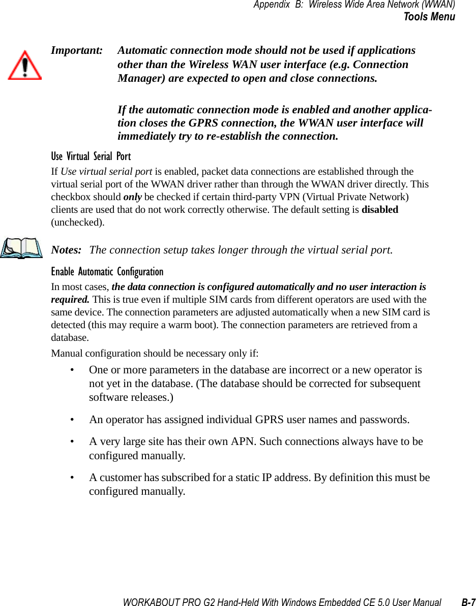 WORKABOUT PRO G2 Hand-Held With Windows Embedded CE 5.0 User Manual B-7Appendix B: Wireless Wide Area Network (WWAN)Tools MenuImportant: Automatic connection mode should not be used if applications other than the Wireless WAN user interface (e.g. Connection Manager) are expected to open and close connections. If the automatic connection mode is enabled and another applica-tion closes the GPRS connection, the WWAN user interface will immediately try to re-establish the connection.Use Virtual Serial PortIf Use virtual serial port is enabled, packet data connections are established through the virtual serial port of the WWAN driver rather than through the WWAN driver directly. This checkbox should only be checked if certain third-party VPN (Virtual Private Network) clients are used that do not work correctly otherwise. The default setting is disabled (unchecked). Notes: The connection setup takes longer through the virtual serial port. Enable Automatic ConfigurationIn most cases, the data connection is configured automatically and no user interaction is required. This is true even if multiple SIM cards from different operators are used with the same device. The connection parameters are adjusted automatically when a new SIM card is detected (this may require a warm boot). The connection parameters are retrieved from a database. Manual configuration should be necessary only if:• One or more parameters in the database are incorrect or a new operator is not yet in the database. (The database should be corrected for subsequent software releases.)• An operator has assigned individual GPRS user names and passwords. • A very large site has their own APN. Such connections always have to be configured manually.• A customer has subscribed for a static IP address. By definition this must be configured manually.