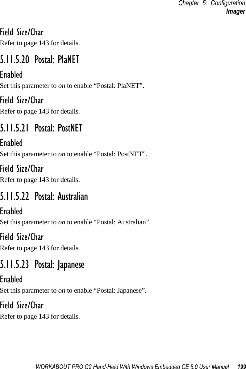 WORKABOUT PRO G2 Hand-Held With Windows Embedded CE 5.0 User Manual 199Chapter 5: ConfigurationImagerField Size/CharRefer to page 143 for details.5.11.5.20 Postal: PlaNETEnabledSet this parameter to on to enable “Postal: PlaNET”.Field Size/CharRefer to page 143 for details.5.11.5.21 Postal: PostNETEnabledSet this parameter to on to enable “Postal: PostNET”.Field Size/CharRefer to page 143 for details.5.11.5.22 Postal: AustralianEnabledSet this parameter to on to enable “Postal: Australian”.Field Size/CharRefer to page 143 for details.5.11.5.23 Postal: JapaneseEnabledSet this parameter to on to enable “Postal: Japanese”.Field Size/CharRefer to page 143 for details.