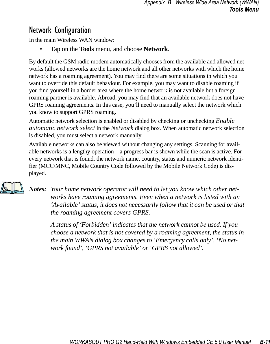 WORKABOUT PRO G2 Hand-Held With Windows Embedded CE 5.0 User Manual B-11Appendix B: Wireless Wide Area Network (WWAN)Tools MenuNetwork ConfigurationIn the main Wireless WAN window:• Tap on the Tools menu, and choose Network.By default the GSM radio modem automatically chooses from the available and allowed net-works (allowed networks are the home network and all other networks with which the home network has a roaming agreement). You may find there are some situations in which you want to override this default behaviour. For example, you may want to disable roaming if you find yourself in a border area where the home network is not available but a foreign roaming partner is available. Abroad, you may find that an available network does not have GPRS roaming agreements. In this case, you’ll need to manually select the network which you know to support GPRS roaming.Automatic network selection is enabled or disabled by checking or unchecking Enable automatic network select in the Network dialog box. When automatic network selection is disabled, you must select a network manually.Available networks can also be viewed without changing any settings. Scanning for avail-able networks is a lengthy operation—a progress bar is shown while the scan is active. For every network that is found, the network name, country, status and numeric network identi-fier (MCC/MNC, Mobile Country Code followed by the Mobile Network Code) is dis-played.Notes: Your home network operator will need to let you know which other net-works have roaming agreements. Even when a network is listed with an ‘Available’ status, it does not necessarily follow that it can be used or that the roaming agreement covers GPRS. A status of ‘Forbidden’ indicates that the network cannot be used. If you choose a network that is not covered by a roaming agreement, the status in the main WWAN dialog box changes to ‘Emergency calls only’, ‘No net-work found’, ‘GPRS not available’ or ‘GPRS not allowed’.