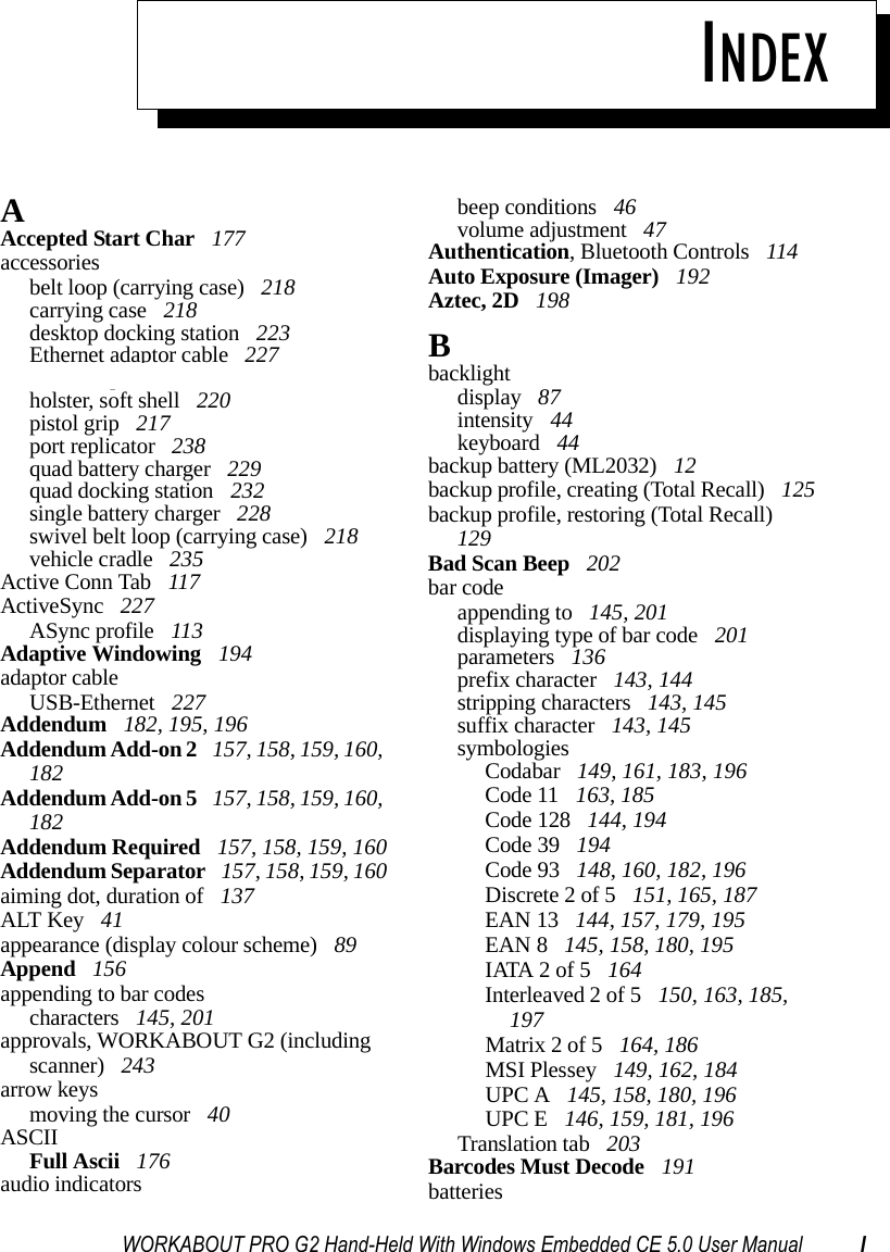 WORKABOUT PRO G2 Hand-Held With Windows Embedded CE 5.0 User Manual IINDEXAAccepted Start Char  177accessoriesbelt loop (carrying case)  218carrying case  218desktop docking station  223Ethernet adaptor cable  227hand strap  215holster, soft shell  220pistol grip  217port replicator  238quad battery charger  229quad docking station  232single battery charger  228swivel belt loop (carrying case)  218vehicle cradle  235Active Conn Tab  117ActiveSync  227ASync profile  113Adaptive Windowing  194adaptor cableUSB-Ethernet  227Addendum  182, 195, 196Addendum Add-on 2  157, 158, 159, 160, 182Addendum Add-on 5  157, 158, 159, 160, 182Addendum Required  157, 158, 159, 160Addendum Separator  157, 158, 159, 160aiming dot, duration of  137ALT Key  41appearance (display colour scheme)  89Append  156appending to bar codescharacters  145, 201approvals, WORKABOUT G2 (including scanner)  243arrow keysmoving the cursor  40ASCIIFull Ascii  176audio indicatorsbeep conditions  46volume adjustment  47Authentication, Bluetooth Controls  114Auto Exposure (Imager)  192Aztec, 2D  198Bbacklightdisplay  87intensity  44keyboard  44backup battery (ML2032)  12backup profile, creating (Total Recall)  125backup profile, restoring (Total Recall)  129Bad Scan Beep  202bar codeappending to  145, 201displaying type of bar code  201parameters  136prefix character  143, 144stripping characters  143, 145suffix character  143, 145symbologiesCodabar  149, 161, 183, 196Code 11  163, 185Code 128  144, 194Code 39  194Code 93  148, 160, 182, 196Discrete 2 of 5  151, 165, 187EAN 13  144, 157, 179, 195EAN 8  145, 158, 180, 195IATA 2 of 5  164Interleaved 2 of 5  150, 163, 185, 197Matrix 2 of 5  164, 186MSI Plessey  149, 162, 184UPC A  145, 158, 180, 196UPC E  146, 159, 181, 196Translation tab  203Barcodes Must Decode  191batteries