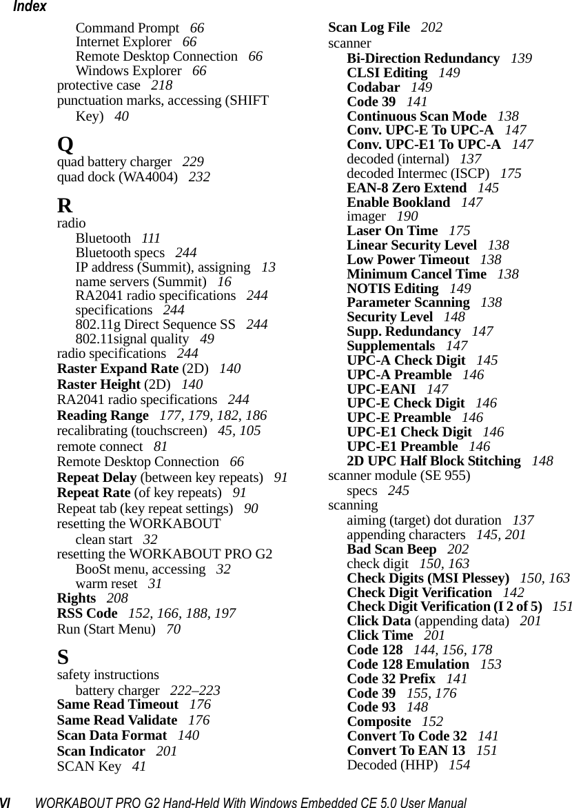 VI WORKABOUT PRO G2 Hand-Held With Windows Embedded CE 5.0 User ManualIndexCommand Prompt  66Internet Explorer  66Remote Desktop Connection  66Windows Explorer  66protective case  218punctuation marks, accessing (SHIFT Key)  40Qquad battery charger  229quad dock (WA4004)  232RradioBluetooth  111Bluetooth specs  244IP address (Summit), assigning  13name servers (Summit)  16RA2041 radio specifications  244specifications  244802.11g Direct Sequence SS  244802.11signal quality  49radio specifications  244Raster Expand Rate (2D)  140Raster Height (2D)  140RA2041 radio specifications  244Reading Range  177, 179, 182, 186recalibrating (touchscreen)  45, 105remote connect  81Remote Desktop Connection  66Repeat Delay (between key repeats)  91Repeat Rate (of key repeats)  91Repeat tab (key repeat settings)  90resetting the WORKABOUTclean start  32resetting the WORKABOUT PRO G2BooSt menu, accessing  32warm reset  31Rights  208RSS Code  152, 166, 188, 197Run (Start Menu)  70Ssafety instructionsbattery charger  222–223Same Read Timeout  176Same Read Validate  176Scan Data Format  140Scan Indicator  201SCAN Key  41Scan Log File  202scannerBi-Direction Redundancy  139CLSI Editing  149Codabar  149Code 39  141Continuous Scan Mode  138Conv. UPC-E To UPC-A  147Conv. UPC-E1 To UPC-A  147decoded (internal)  137decoded Intermec (ISCP)  175EAN-8 Zero Extend  145Enable Bookland  147imager  190Laser On Time  175Linear Security Level  138Low Power Timeout  138Minimum Cancel Time  138NOTIS Editing  149Parameter Scanning  138Security Level  148Supp. Redundancy  147Supplementals  147UPC-A Check Digit  145UPC-A Preamble  146UPC-EANI  147UPC-E Check Digit  146UPC-E Preamble  146UPC-E1 Check Digit  146UPC-E1 Preamble  1462D UPC Half Block Stitching  148scanner module (SE 955)specs  245scanningaiming (target) dot duration  137appending characters  145, 201Bad Scan Beep  202check digit  150, 163Check Digits (MSI Plessey)  150, 163Check Digit Verification  142Check Digit Verification (I 2 of 5)  151Click Data (appending data)  201Click Time  201Code 128  144, 156, 178Code 128 Emulation  153Code 32 Prefix  141Code 39  155, 176Code 93  148Composite  152Convert To Code 32  141Convert To EAN 13  151Decoded (HHP)  154