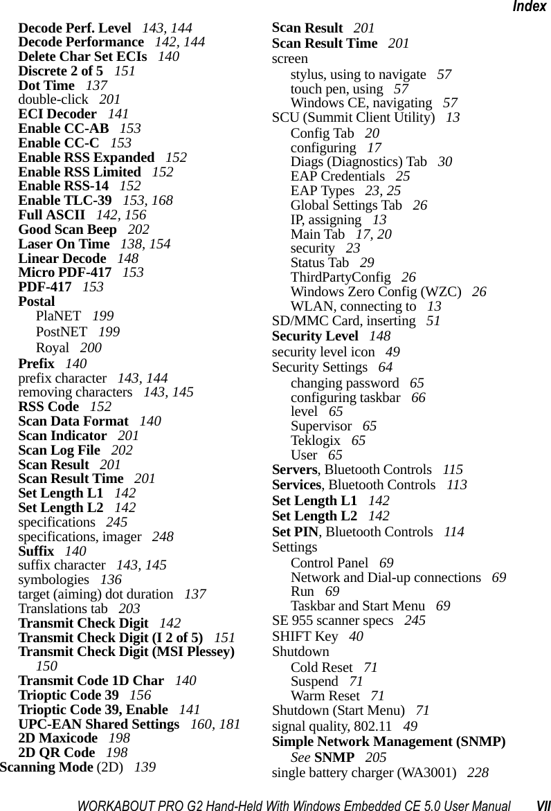 WORKABOUT PRO G2 Hand-Held With Windows Embedded CE 5.0 User Manual VIIIndexDecode Perf. Level  143, 144Decode Performance  142, 144Delete Char Set ECIs  140Discrete 2 of 5  151Dot Time  137double-click  201ECI Decoder  141Enable CC-AB  153Enable CC-C  153Enable RSS Expanded  152Enable RSS Limited  152Enable RSS-14  152Enable TLC-39  153, 168Full ASCII  142, 156Good Scan Beep  202Laser On Time  138, 154Linear Decode  148Micro PDF-417  153PDF-417  153PostalPlaNET  199PostNET  199Royal  200Prefix  140prefix character  143, 144removing characters  143, 145RSS Code  152Scan Data Format  140Scan Indicator  201Scan Log File  202Scan Result  201Scan Result Time  201Set Length L1  142Set Length L2  142specifications  245specifications, imager  248Suffix  140suffix character  143, 145symbologies  136target (aiming) dot duration  137Translations tab  203Transmit Check Digit  142Transmit Check Digit (I 2 of 5)  151Transmit Check Digit (MSI Plessey)  150Transmit Code 1D Char  140Trioptic Code 39  156Trioptic Code 39, Enable  141UPC-EAN Shared Settings  160, 1812D Maxicode  1982D QR Code  198Scanning Mode (2D)  139Scan Result  201Scan Result Time  201screenstylus, using to navigate  57touch pen, using  57Windows CE, navigating  57SCU (Summit Client Utility)  13Config Tab  20configuring  17Diags (Diagnostics) Tab  30EAP Credentials  25EAP Types  23, 25Global Settings Tab  26IP, assigning  13Main Tab  17, 20security  23Status Tab  29ThirdPartyConfig  26Windows Zero Config (WZC)  26WLAN, connecting to  13SD/MMC Card, inserting  51Security Level  148security level icon  49Security Settings  64changing password  65configuring taskbar  66level  65Supervisor  65Teklogix  65User  65Servers, Bluetooth Controls  115Services, Bluetooth Controls  113Set Length L1  142Set Length L2  142Set PIN, Bluetooth Controls  114SettingsControl Panel  69Network and Dial-up connections  69Run  69Taskbar and Start Menu  69SE 955 scanner specs  245SHIFT Key  40ShutdownCold Reset  71Suspend  71Warm Reset  71Shutdown (Start Menu)  71signal quality, 802.11  49Simple Network Management (SNMP) See SNMP  205single battery charger (WA3001)  228