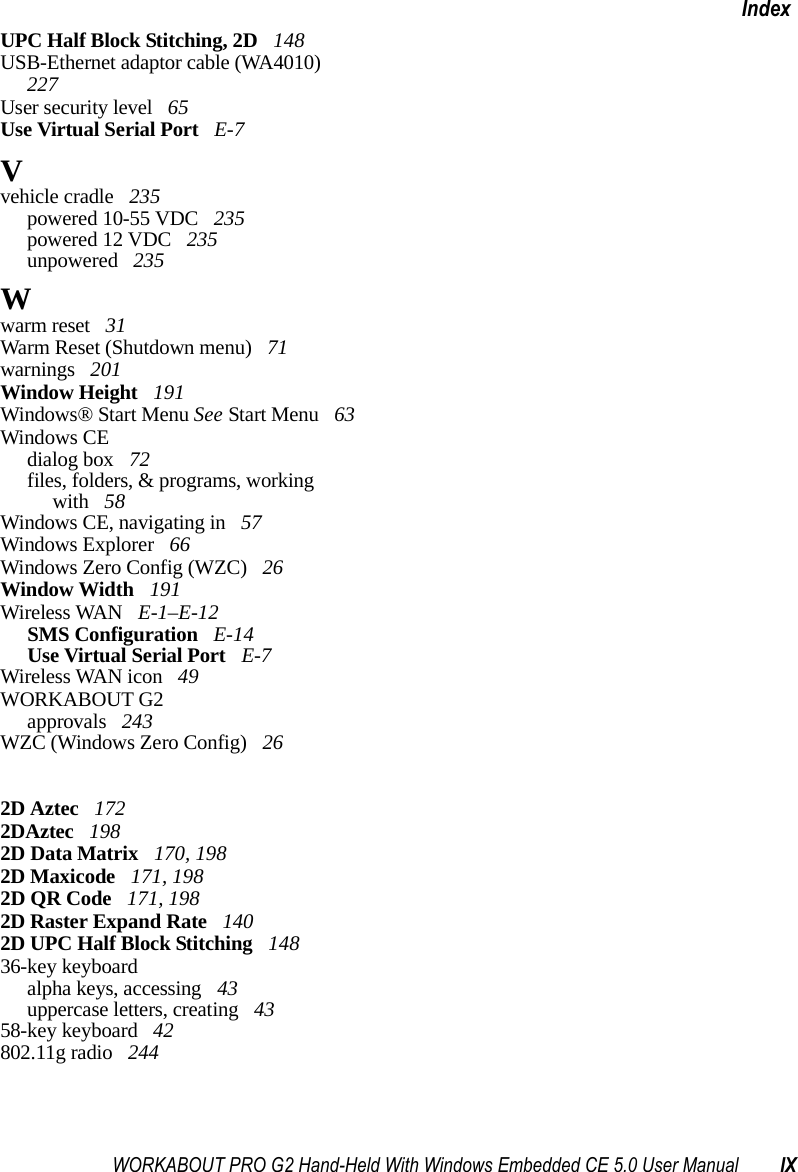 WORKABOUT PRO G2 Hand-Held With Windows Embedded CE 5.0 User Manual IXIndexUPC Half Block Stitching, 2D  148USB-Ethernet adaptor cable (WA4010)  227User security level  65Use Virtual Serial Port  E-7Vvehicle cradle  235powered 10-55 VDC  235powered 12 VDC  235unpowered  235Wwarm reset  31Warm Reset (Shutdown menu)  71warnings  201Window Height  191Windows® Start Menu See Start Menu  63Windows CEdialog box  72files, folders, &amp; programs, working with  58Windows CE, navigating in  57Windows Explorer  66Windows Zero Config (WZC)  26Window Width  191Wireless WAN  E-1–E-12SMS Configuration  E-14Use Virtual Serial Port  E-7Wireless WAN icon  49WORKABOUT G2approvals  243WZC (Windows Zero Config)  262D Aztec  1722DAztec  1982D Data Matrix  170, 1982D Maxicode  171, 1982D QR Code  171, 1982D Raster Expand Rate  1402D UPC Half Block Stitching  14836-key keyboardalpha keys, accessing  43uppercase letters, creating  4358-key keyboard  42802.11g radio  244