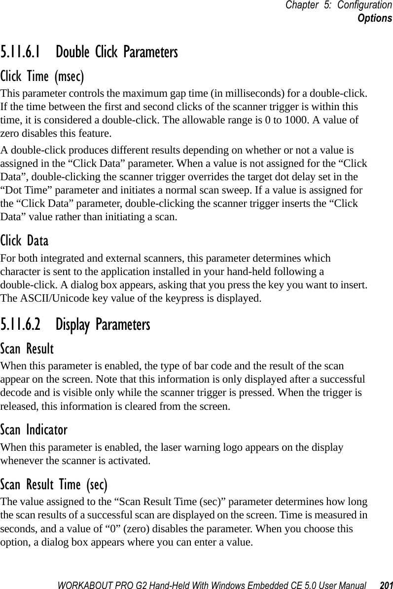 WORKABOUT PRO G2 Hand-Held With Windows Embedded CE 5.0 User Manual 201Chapter 5: ConfigurationOptions5.11.6.1 Double Click ParametersClick Time (msec)This parameter controls the maximum gap time (in milliseconds) for a double-click. If the time between the first and second clicks of the scanner trigger is within this time, it is considered a double-click. The allowable range is 0 to 1000. A value of zero disables this feature.A double-click produces different results depending on whether or not a value is assigned in the “Click Data” parameter. When a value is not assigned for the “Click Data”, double-clicking the scanner trigger overrides the target dot delay set in the “Dot Time” parameter and initiates a normal scan sweep. If a value is assigned for the “Click Data” parameter, double-clicking the scanner trigger inserts the “Click Data” value rather than initiating a scan.Click DataFor both integrated and external scanners, this parameter determines which character is sent to the application installed in your hand-held following a double-click. A dialog box appears, asking that you press the key you want to insert. The ASCII/Unicode key value of the keypress is displayed. 5.11.6.2 Display ParametersScan ResultWhen this parameter is enabled, the type of bar code and the result of the scan appear on the screen. Note that this information is only displayed after a successful decode and is visible only while the scanner trigger is pressed. When the trigger is released, this information is cleared from the screen.Scan IndicatorWhen this parameter is enabled, the laser warning logo appears on the display whenever the scanner is activated.Scan Result Time (sec)The value assigned to the “Scan Result Time (sec)” parameter determines how long the scan results of a successful scan are displayed on the screen. Time is measured in seconds, and a value of “0” (zero) disables the parameter. When you choose this option, a dialog box appears where you can enter a value.