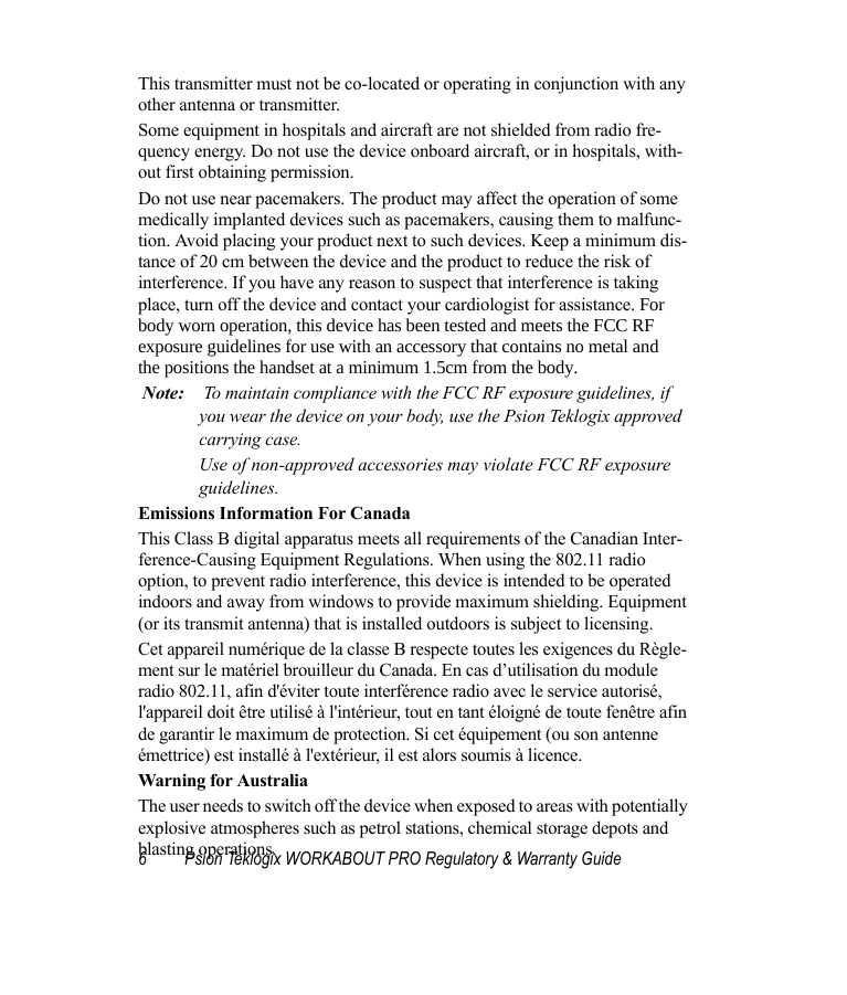 6 Psion Teklogix WORKABOUT PRO Regulatory &amp; Warranty GuideThis transmitter must not be co-located or operating in conjunction with any other antenna or transmitter.Some equipment in hospitals and aircraft are not shielded from radio fre-quency energy. Do not use the device onboard aircraft, or in hospitals, with-out first obtaining permission.Do not use near pacemakers. The product may affect the operation of some medically implanted devices such as pacemakers, causing them to malfunc-tion. Avoid placing your product next to such devices. Keep a minimum dis-tance of 20 cm between the device and the product to reduce the risk of interference. If you have any reason to suspect that interference is taking place, turn off the device and contact your cardiologist for assistance. Forbody worn operation, this device has been tested and meets the FCC RFexposure guidelines for use with an accessory that contains no metal andthe positions the handset at a minimum 1.5cm from the body.  Note: To maintain compliance with the FCC RF exposure guidelines, if you wear the device on your body, use the Psion Teklogix approved carrying case. Use of non-approved accessories may violate FCC RF exposure guidelines.Emissions Information For CanadaThis Class B digital apparatus meets all requirements of the Canadian Inter-ference-Causing Equipment Regulations. When using the 802.11 radio option, to prevent radio interference, this device is intended to be operated indoors and away from windows to provide maximum shielding. Equipment (or its transmit antenna) that is installed outdoors is subject to licensing.Cet appareil numérique de la classe B respecte toutes les exigences du Règle-ment sur le matériel brouilleur du Canada. En cas d’utilisation du module radio 802.11, afin d&apos;éviter toute interférence radio avec le service autorisé, l&apos;appareil doit être utilisé à l&apos;intérieur, tout en tant éloigné de toute fenêtre afin de garantir le maximum de protection. Si cet équipement (ou son antenne émettrice) est installé à l&apos;extérieur, il est alors soumis à licence.Warning for AustraliaThe user needs to switch off the device when exposed to areas with potentially explosive atmospheres such as petrol stations, chemical storage depots and blasting operations.