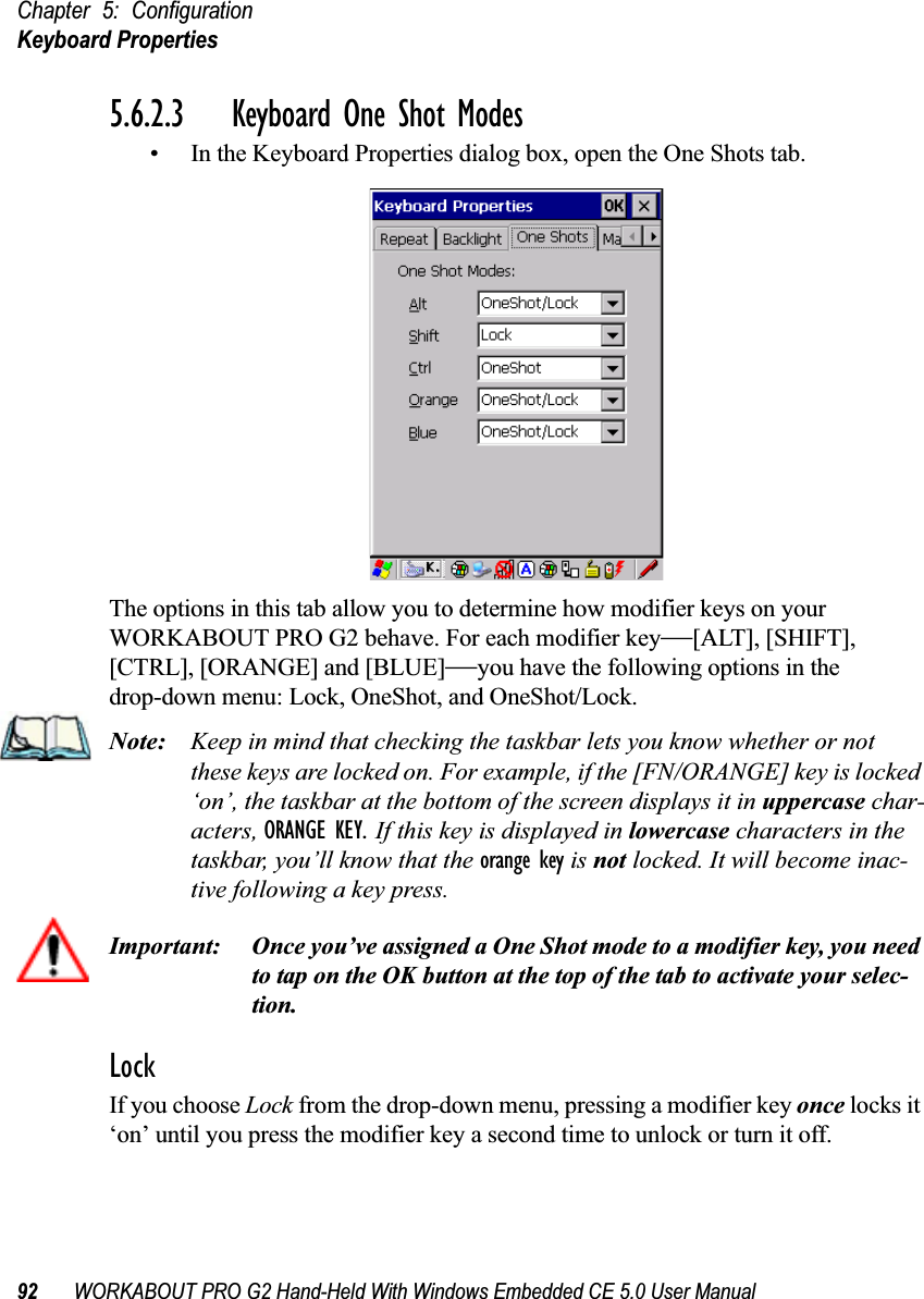 Chapter 5: ConfigurationKeyboard Properties92 WORKABOUT PRO G2 Hand-Held With Windows Embedded CE 5.0 User Manual5.6.2.3 Keyboard One Shot Modes• In the Keyboard Properties dialog box, open the One Shots tab.The options in this tab allow you to determine how modifier keys on your WORKABOUT PRO G2 behave. For each modifier key—[ALT], [SHIFT], [CTRL], [ORANGE] and [BLUE]—you have the following options in the drop-down menu: Lock, OneShot, and OneShot/Lock. Note: Keep in mind that checking the taskbar lets you know whether or not these keys are locked on. For example, if the [FN/ORANGE] key is locked ‘on’, the taskbar at the bottom of the screen displays it in uppercase char-acters, ORANGE KEY. If this key is displayed in lowercase characters in the taskbar, you’ll know that the orange key is not locked. It will become inac-tive following a key press.Important: Once you’ve assigned a One Shot mode to a modifier key, you need to tap on the OK button at the top of the tab to activate your selec-tion.LockIf you choose Lock from the drop-down menu, pressing a modifier key once locks it ‘on’ until you press the modifier key a second time to unlock or turn it off. 