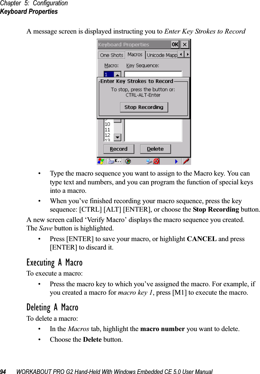 Chapter 5: ConfigurationKeyboard Properties94 WORKABOUT PRO G2 Hand-Held With Windows Embedded CE 5.0 User ManualA message screen is displayed instructing you to Enter Key Strokes to Record• Type the macro sequence you want to assign to the Macro key. You can type text and numbers, and you can program the function of special keys into a macro.• When you’ve finished recording your macro sequence, press the key sequence: [CTRL] [ALT] [ENTER], or choose the Stop Recording button.A new screen called ‘Verify Macro’ displays the macro sequence you created. The Save button is highlighted. • Press [ENTER] to save your macro, or highlight CANCEL and press [ENTER] to discard it.Executing A MacroTo execute a macro:• Press the macro key to which you’ve assigned the macro. For example, if you created a macro for macro key 1, press [M1] to execute the macro.Deleting A MacroTo delete a macro:•In the Macros tab, highlight the macro number you want to delete.• Choose the Delete button.