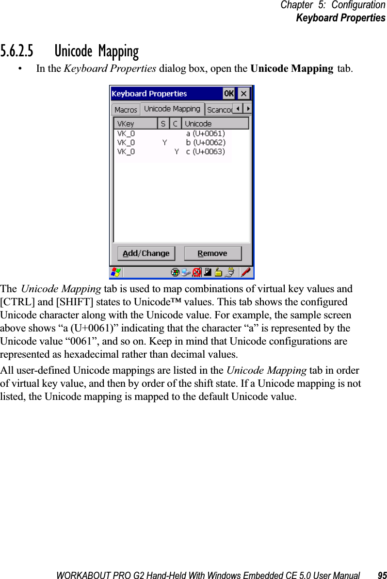 WORKABOUT PRO G2 Hand-Held With Windows Embedded CE 5.0 User Manual 95Chapter 5: ConfigurationKeyboard Properties5.6.2.5 Unicode Mapping•In the Keyboard Properties dialog box, open the Unicode Mapping tab.The Unicode Mapping tab is used to map combinations of virtual key values and [CTRL] and [SHIFT] states to Unicode™ values. This tab shows the configured Unicode character along with the Unicode value. For example, the sample screen above shows “a (U+0061)” indicating that the character “a” is represented by the Unicode value “0061”, and so on. Keep in mind that Unicode configurations are represented as hexadecimal rather than decimal values.All user-defined Unicode mappings are listed in the Unicode Mapping tab in order of virtual key value, and then by order of the shift state. If a Unicode mapping is not listed, the Unicode mapping is mapped to the default Unicode value.