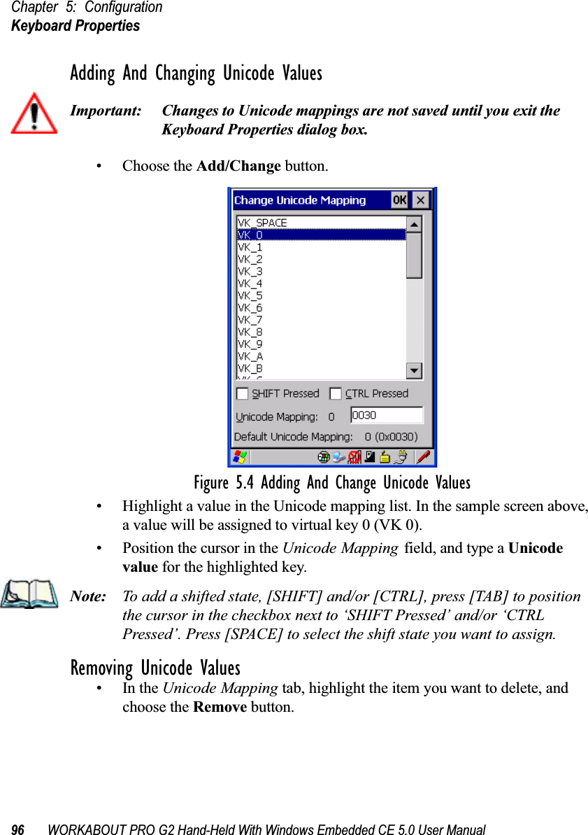 Chapter 5: ConfigurationKeyboard Properties96 WORKABOUT PRO G2 Hand-Held With Windows Embedded CE 5.0 User ManualAdding And Changing Unicode ValuesImportant: Changes to Unicode mappings are not saved until you exit the Keyboard Properties dialog box.• Choose the Add/Change button.Figure 5.4 Adding And Change Unicode Values• Highlight a value in the Unicode mapping list. In the sample screen above, a value will be assigned to virtual key 0 (VK 0).• Position the cursor in the Unicode Mapping field, and type a Unicode value for the highlighted key.Note: To add a shifted state, [SHIFT] and/or [CTRL], press [TAB] to position the cursor in the checkbox next to ‘SHIFT Pressed’ and/or ‘CTRL Pressed’. Press [SPACE] to select the shift state you want to assign.Removing Unicode Values•In the Unicode Mapping tab, highlight the item you want to delete, and choose the Remove button.