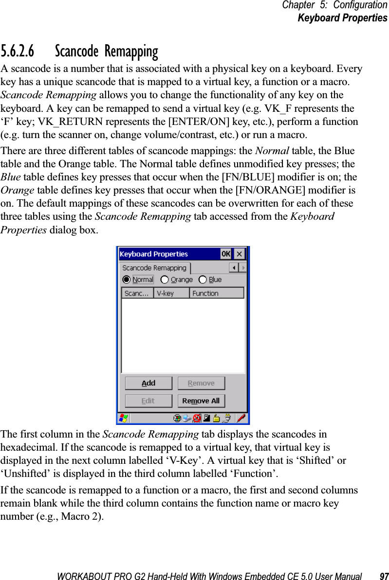 WORKABOUT PRO G2 Hand-Held With Windows Embedded CE 5.0 User Manual 97Chapter 5: ConfigurationKeyboard Properties5.6.2.6 Scancode RemappingA scancode is a number that is associated with a physical key on a keyboard. Every key has a unique scancode that is mapped to a virtual key, a function or a macro. Scancode Remapping allows you to change the functionality of any key on the keyboard. A key can be remapped to send a virtual key (e.g. VK_F represents the ‘F’ key; VK_RETURN represents the [ENTER/ON] key, etc.), perform a function (e.g. turn the scanner on, change volume/contrast, etc.) or run a macro.There are three different tables of scancode mappings: the Normal table, the Blue table and the Orange table. The Normal table defines unmodified key presses; the Blue table defines key presses that occur when the [FN/BLUE] modifier is on; the Orange table defines key presses that occur when the [FN/ORANGE] modifier is on. The default mappings of these scancodes can be overwritten for each of these three tables using the Scancode Remapping tab accessed from the Keyboard Properties dialog box.The first column in the Scancode Remapping tab displays the scancodes in hexadecimal. If the scancode is remapped to a virtual key, that virtual key is displayed in the next column labelled ‘V-Key’. A virtual key that is ‘Shifted’ or ‘Unshifted’ is displayed in the third column labelled ‘Function’. If the scancode is remapped to a function or a macro, the first and second columns remain blank while the third column contains the function name or macro key number (e.g., Macro 2).