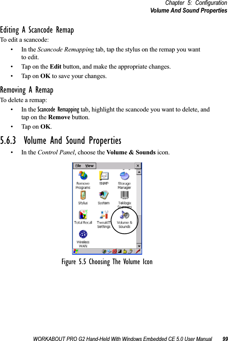 WORKABOUT PRO G2 Hand-Held With Windows Embedded CE 5.0 User Manual 99Chapter 5: ConfigurationVolume And Sound PropertiesEditing A Scancode RemapTo edit a scancode:•In the Scancode Remapping tab, tap the stylus on the remap you wantto edit.• Tap on the Edit button, and make the appropriate changes.• Tap on OK to save your changes.Removing A RemapTo delete a remap:•In the Scancode Remapping tab, highlight the scancode you want to delete, and tap on the Remove button.• Tap on OK.5.6.3  Volume And Sound Properties•In the Control Panel, choose the Volume &amp; Sounds icon.Figure 5.5 Choosing The Volume Icon