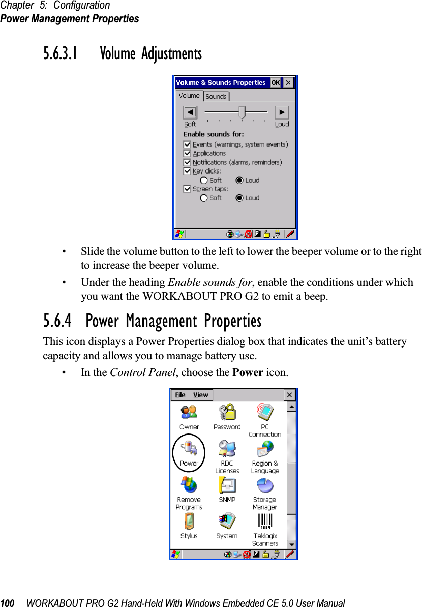 Chapter 5: ConfigurationPower Management Properties100 WORKABOUT PRO G2 Hand-Held With Windows Embedded CE 5.0 User Manual5.6.3.1 Volume Adjustments• Slide the volume button to the left to lower the beeper volume or to the right to increase the beeper volume.• Under the heading Enable sounds for, enable the conditions under which you want the WORKABOUT PRO G2 to emit a beep.5.6.4  Power Management PropertiesThis icon displays a Power Properties dialog box that indicates the unit’s battery capacity and allows you to manage battery use.•In the Control Panel, choose the Power icon.