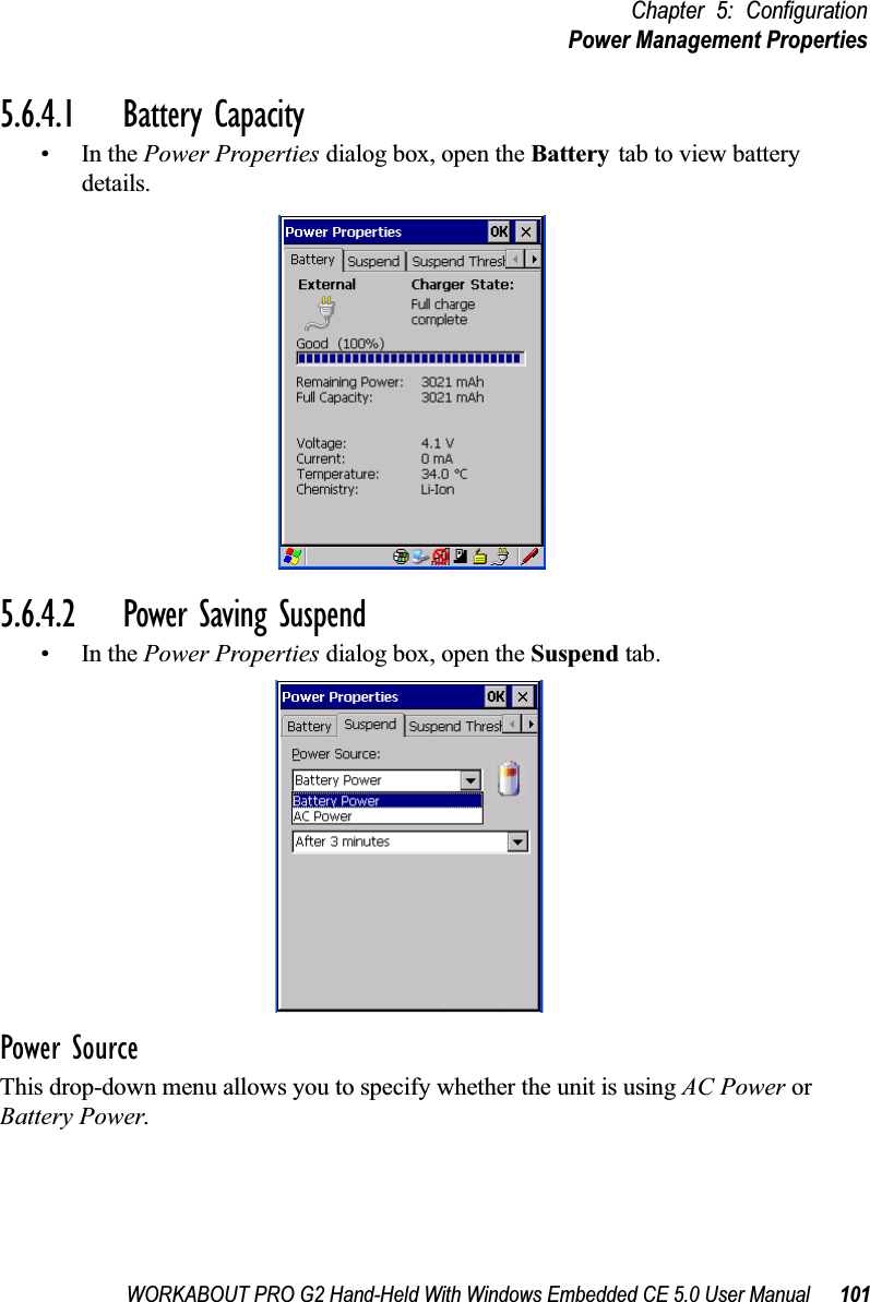 WORKABOUT PRO G2 Hand-Held With Windows Embedded CE 5.0 User Manual 101Chapter 5: ConfigurationPower Management Properties5.6.4.1 Battery Capacity•In the Power Properties dialog box, open the Battery tab to view battery details.5.6.4.2 Power Saving Suspend•In the Power Properties dialog box, open the Suspend tab.Power SourceThis drop-down menu allows you to specify whether the unit is using AC Power or Battery Power.