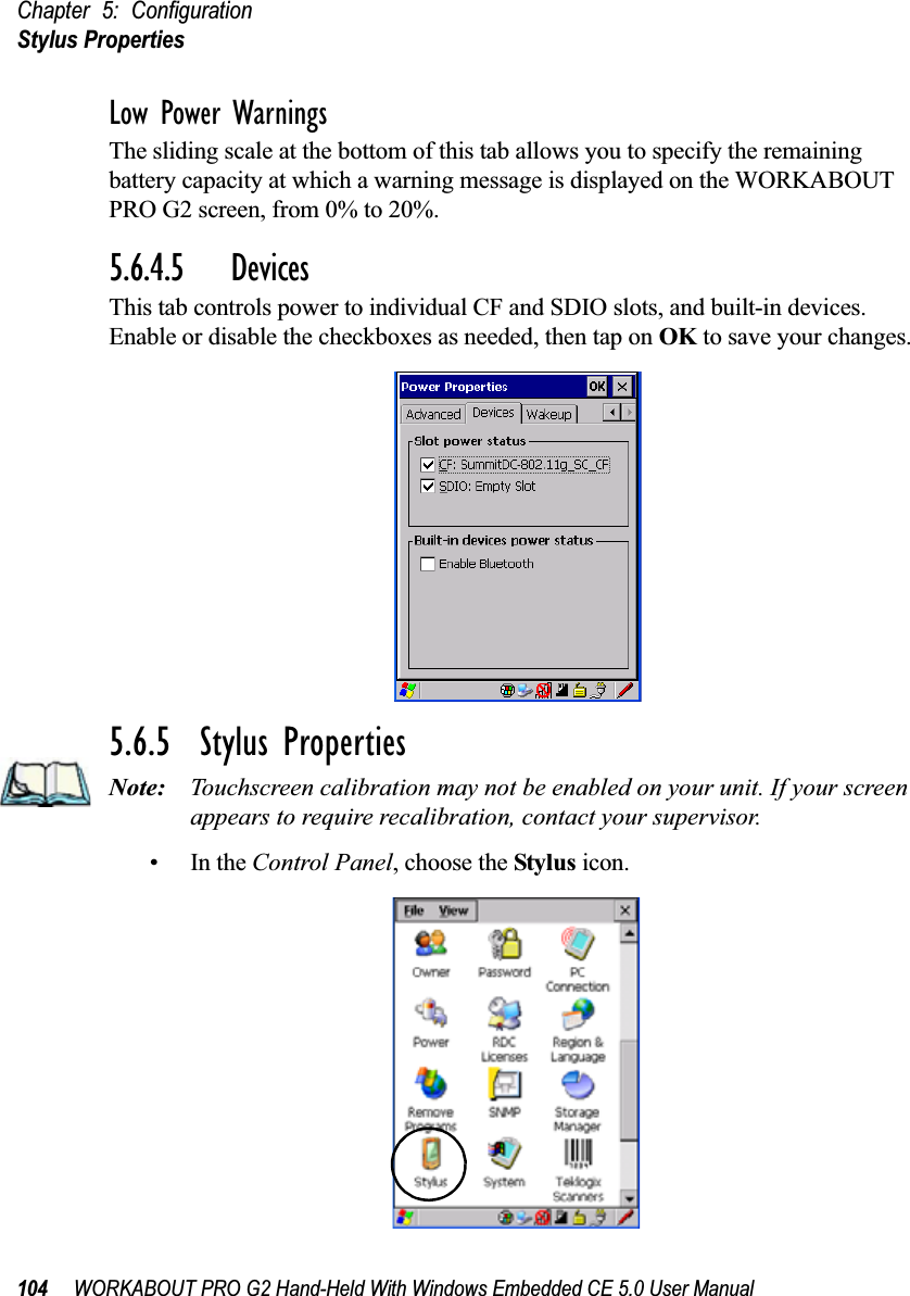 Chapter 5: ConfigurationStylus Properties104 WORKABOUT PRO G2 Hand-Held With Windows Embedded CE 5.0 User ManualLow Power WarningsThe sliding scale at the bottom of this tab allows you to specify the remaining battery capacity at which a warning message is displayed on the WORKABOUT PRO G2 screen, from 0% to 20%.5.6.4.5 DevicesThis tab controls power to individual CF and SDIO slots, and built-in devices. Enable or disable the checkboxes as needed, then tap on OK to save your changes.5.6.5  Stylus PropertiesNote: Touchscreen calibration may not be enabled on your unit. If your screen appears to require recalibration, contact your supervisor.•In the Control Panel, choose the Stylus icon.