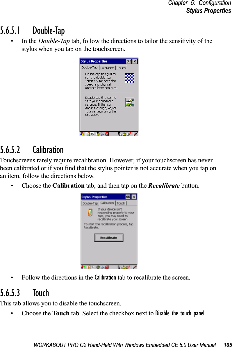 WORKABOUT PRO G2 Hand-Held With Windows Embedded CE 5.0 User Manual 105Chapter 5: ConfigurationStylus Properties5.6.5.1 Double-Tap•In the Double-Tap tab, follow the directions to tailor the sensitivity of the stylus when you tap on the touchscreen.5.6.5.2 CalibrationTouchscreens rarely require recalibration. However, if your touchscreen has never been calibrated or if you find that the stylus pointer is not accurate when you tap on an item, follow the directions below.• Choose the Calibration tab, and then tap on the Recalibrate button.• Follow the directions in the Calibration tab to recalibrate the screen.5.6.5.3 TouchThis tab allows you to disable the touchscreen.• Choose the Touch tab. Select the checkbox next to Disable the touch panel.