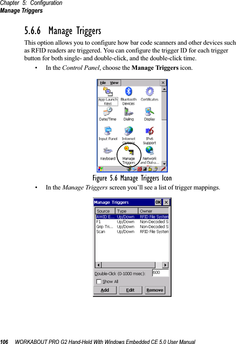 Chapter 5: ConfigurationManage Triggers106 WORKABOUT PRO G2 Hand-Held With Windows Embedded CE 5.0 User Manual5.6.6  Manage TriggersThis option allows you to configure how bar code scanners and other devices such as RFID readers are triggered. You can configure the trigger ID for each trigger button for both single- and double-click, and the double-click time.•In the Control Panel, choose the Manage Triggers icon.Figure 5.6 Manage Triggers Icon•In the Manage Triggers screen you’ll see a list of trigger mappings.