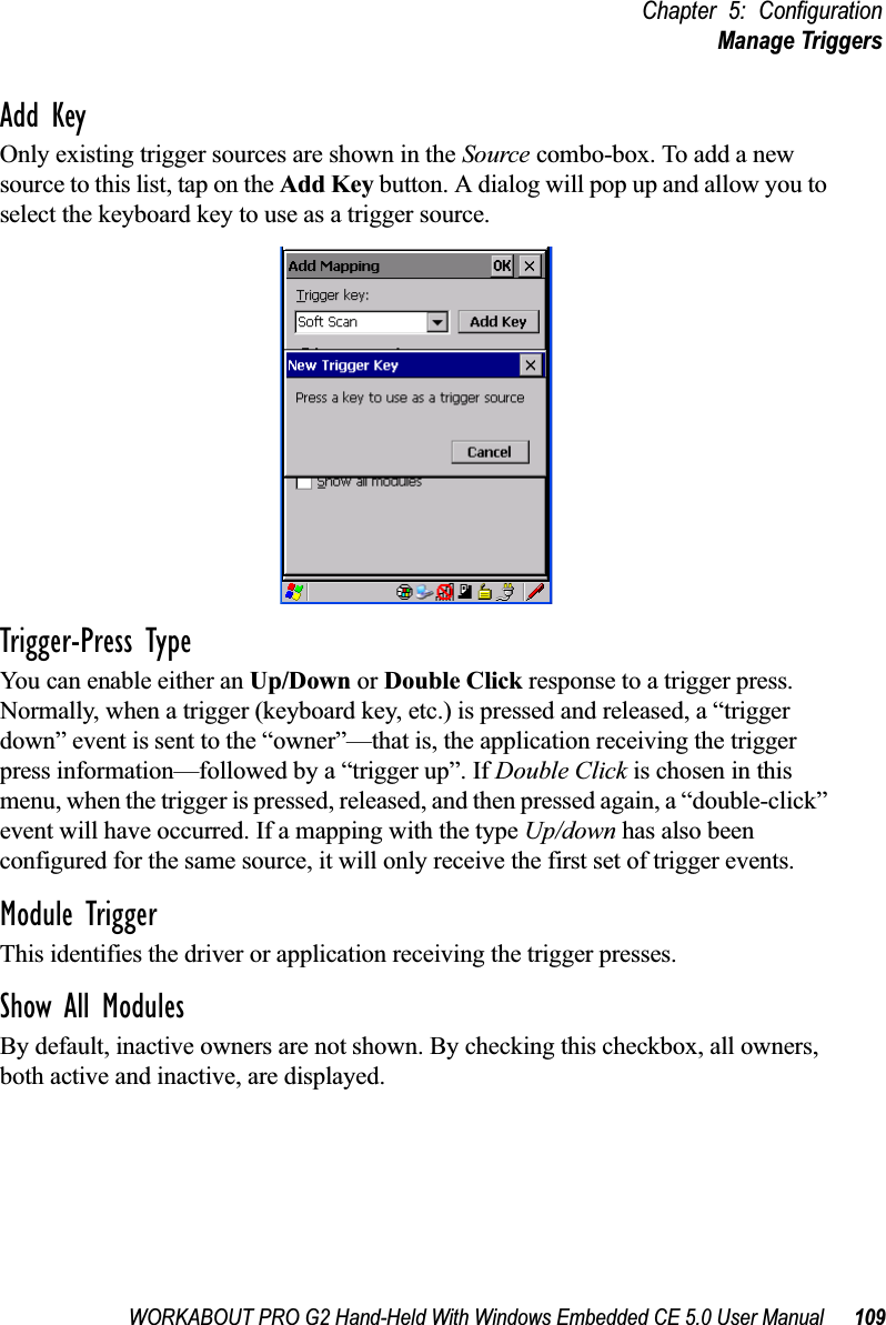 WORKABOUT PRO G2 Hand-Held With Windows Embedded CE 5.0 User Manual 109Chapter 5: ConfigurationManage TriggersAdd KeyOnly existing trigger sources are shown in the Source combo-box. To add a new source to this list, tap on the Add Key button. A dialog will pop up and allow you to select the keyboard key to use as a trigger source.Trigger-Press Type You can enable either an Up/Down or Double Click response to a trigger press. Normally, when a trigger (keyboard key, etc.) is pressed and released, a “trigger down” event is sent to the “owner”—that is, the application receiving the trigger press information—followed by a “trigger up”. If Double Click is chosen in this menu, when the trigger is pressed, released, and then pressed again, a “double-click” event will have occurred. If a mapping with the type Up/down has also been configured for the same source, it will only receive the first set of trigger events.Module TriggerThis identifies the driver or application receiving the trigger presses.Show All ModulesBy default, inactive owners are not shown. By checking this checkbox, all owners, both active and inactive, are displayed.