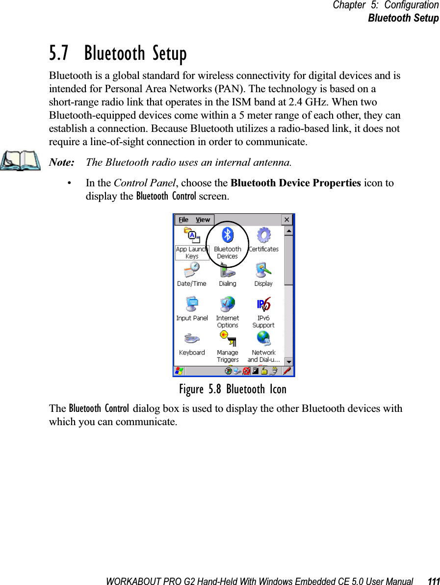 WORKABOUT PRO G2 Hand-Held With Windows Embedded CE 5.0 User Manual 111Chapter 5: ConfigurationBluetooth Setup5.7  Bluetooth SetupBluetooth is a global standard for wireless connectivity for digital devices and is intended for Personal Area Networks (PAN). The technology is based on a short-range radio link that operates in the ISM band at 2.4 GHz. When two Bluetooth-equipped devices come within a 5 meter range of each other, they can establish a connection. Because Bluetooth utilizes a radio-based link, it does not require a line-of-sight connection in order to communicate. Note: The Bluetooth radio uses an internal antenna.•In the Control Panel, choose the Bluetooth Device Properties icon to display the Bluetooth Control screen.Figure 5.8 Bluetooth IconThe Bluetooth Control dialog box is used to display the other Bluetooth devices with which you can communicate.