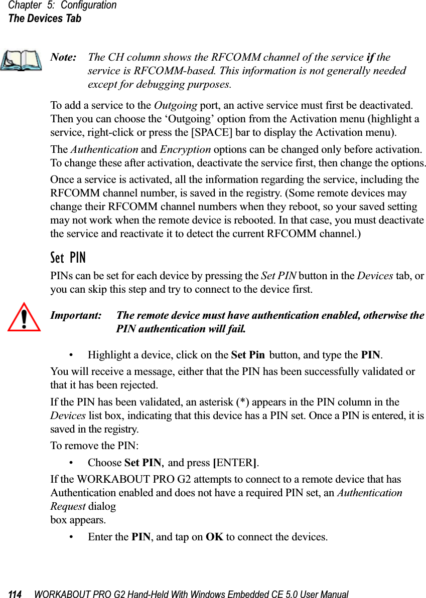 Chapter 5: ConfigurationThe Devices Tab114 WORKABOUT PRO G2 Hand-Held With Windows Embedded CE 5.0 User ManualNote: The CH column shows the RFCOMM channel of the service if the service is RFCOMM-based. This information is not generally needed except for debugging purposes.To add a service to the Outgoing port, an active service must first be deactivated. Then you can choose the ‘Outgoing’ option from the Activation menu (highlight a service, right-click or press the [SPACE] bar to display the Activation menu).The Authentication and Encryption options can be changed only before activation. To change these after activation, deactivate the service first, then change the options.Once a service is activated, all the information regarding the service, including the RFCOMM channel number, is saved in the registry. (Some remote devices may change their RFCOMM channel numbers when they reboot, so your saved setting may not work when the remote device is rebooted. In that case, you must deactivate the service and reactivate it to detect the current RFCOMM channel.) Set PINPINs can be set for each device by pressing the Set PIN button in the Devices tab, or you can skip this step and try to connect to the device first. Important: The remote device must have authentication enabled, otherwise the PIN authentication will fail.• Highlight a device, click on the Set Pin button, and type the PIN.You will receive a message, either that the PIN has been successfully validated or that it has been rejected.If the PIN has been validated, an asterisk (*) appears in the PIN column in the Devices list box, indicating that this device has a PIN set. Once a PIN is entered, it is saved in the registry.To remove the PIN:• Choose Set PIN, and press [ENTER].If the WORKABOUT PRO G2 attempts to connect to a remote device that has Authentication enabled and does not have a required PIN set, an Authentication Request dialogbox appears. • Enter the PIN, and tap on OK to connect the devices.