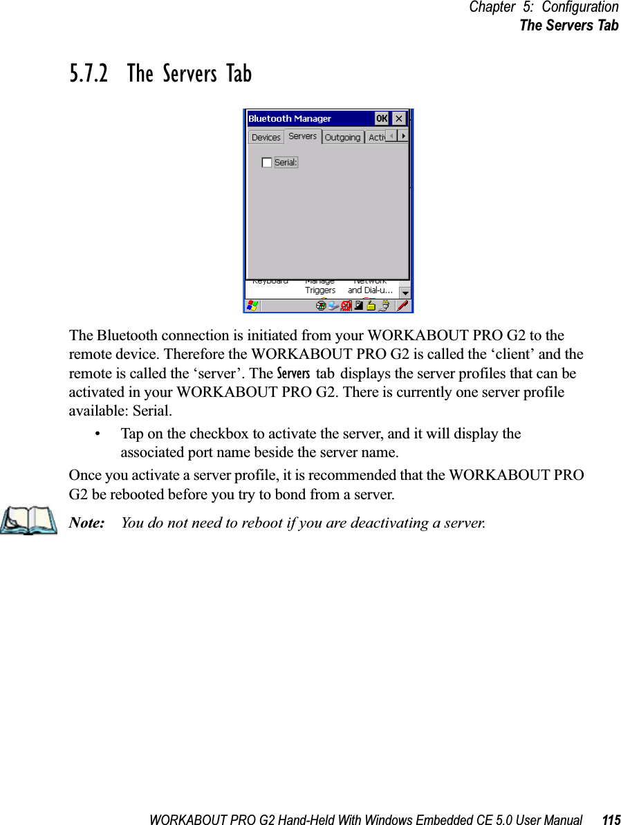 WORKABOUT PRO G2 Hand-Held With Windows Embedded CE 5.0 User Manual 115Chapter 5: ConfigurationThe Servers Tab5.7.2  The Servers TabThe Bluetooth connection is initiated from your WORKABOUT PRO G2 to the remote device. Therefore the WORKABOUT PRO G2 is called the ‘client’ and the remote is called the ‘server’. The Servers tab displays the server profiles that can be activated in your WORKABOUT PRO G2. There is currently one server profile available: Serial. • Tap on the checkbox to activate the server, and it will display the associated port name beside the server name. Once you activate a server profile, it is recommended that the WORKABOUT PRO G2 be rebooted before you try to bond from a server. Note: You do not need to reboot if you are deactivating a server.