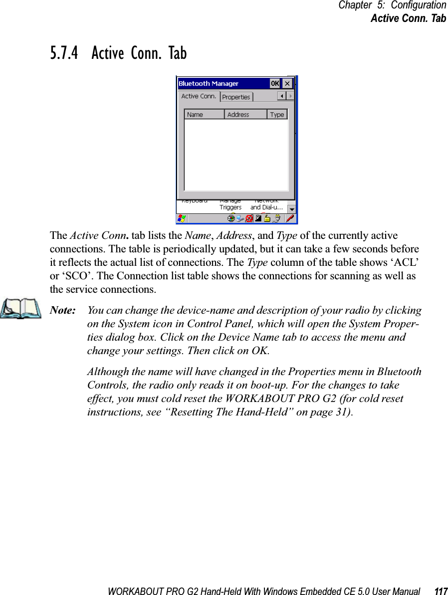 WORKABOUT PRO G2 Hand-Held With Windows Embedded CE 5.0 User Manual 117Chapter 5: ConfigurationActive Conn. Tab5.7.4  Active Conn. TabThe Active Conn. tab lists the Name, Address, and Type of the currently active connections. The table is periodically updated, but it can take a few seconds before it reflects the actual list of connections. The Type column of the table shows ‘ACL’ or ‘SCO’. The Connection list table shows the connections for scanning as well as the service connections.Note: You can change the device-name and description of your radio by clicking on the System icon in Control Panel, which will open the System Proper-ties dialog box. Click on the Device Name tab to access the menu and change your settings. Then click on OK.Although the name will have changed in the Properties menu in Bluetooth Controls, the radio only reads it on boot-up. For the changes to take effect, you must cold reset the WORKABOUT PRO G2 (for cold reset instructions, see “Resetting The Hand-Held” on page 31).