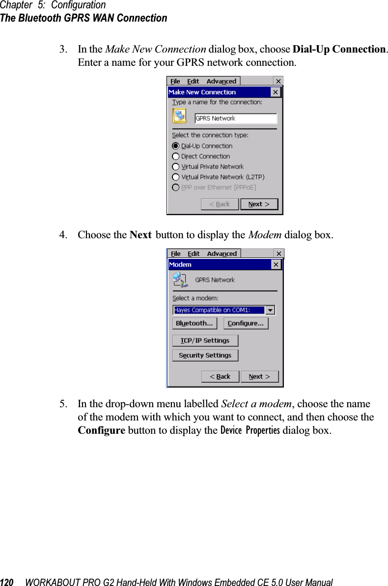 Chapter 5: ConfigurationThe Bluetooth GPRS WAN Connection120 WORKABOUT PRO G2 Hand-Held With Windows Embedded CE 5.0 User Manual3. In the Make New Connection dialog box, choose Dial-Up Connection. Enter a name for your GPRS network connection.4. Choose the Next button to display the Modem dialog box.5. In the drop-down menu labelled Select a modem, choose the name of the modem with which you want to connect, and then choose the Configure button to display the Device Properties dialog box.