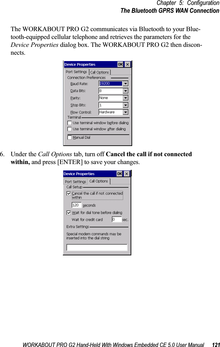 WORKABOUT PRO G2 Hand-Held With Windows Embedded CE 5.0 User Manual 121Chapter 5: ConfigurationThe Bluetooth GPRS WAN ConnectionThe WORKABOUT PRO G2 communicates via Bluetooth to your Blue-tooth-equipped cellular telephone and retrieves the parameters for the Device Properties dialog box. The WORKABOUT PRO G2 then discon-nects.6. Under the Call Options tab, turn off Cancel the call if not connected within, and press [ENTER] to save your changes.