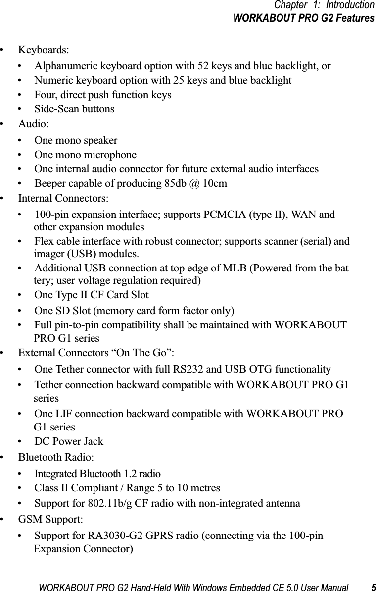 WORKABOUT PRO G2 Hand-Held With Windows Embedded CE 5.0 User Manual 5Chapter 1: IntroductionWORKABOUT PRO G2 Features• Keyboards:• Alphanumeric keyboard option with 52 keys and blue backlight, or• Numeric keyboard option with 25 keys and blue backlight• Four, direct push function keys• Side-Scan buttons• Audio:• One mono speaker• One mono microphone• One internal audio connector for future external audio interfaces• Beeper capable of producing 85db @ 10cm• Internal Connectors:• 100-pin expansion interface; supports PCMCIA (type II), WAN and other expansion modules• Flex cable interface with robust connector; supports scanner (serial) and imager (USB) modules.• Additional USB connection at top edge of MLB (Powered from the bat-tery; user voltage regulation required)• One Type II CF Card Slot• One SD Slot (memory card form factor only)• Full pin-to-pin compatibility shall be maintained with WORKABOUT PRO G1 series• External Connectors “On The Go”:• One Tether connector with full RS232 and USB OTG functionality• Tether connection backward compatible with WORKABOUT PRO G1 series• One LIF connection backward compatible with WORKABOUT PRO G1 series• DC Power Jack• Bluetooth Radio:• Integrated Bluetooth 1.2 radio• Class II Compliant / Range 5 to 10 metres• Support for 802.11b/g CF radio with non-integrated antenna• GSM Support:• Support for RA3030-G2 GPRS radio (connecting via the 100-pin Expansion Connector) 